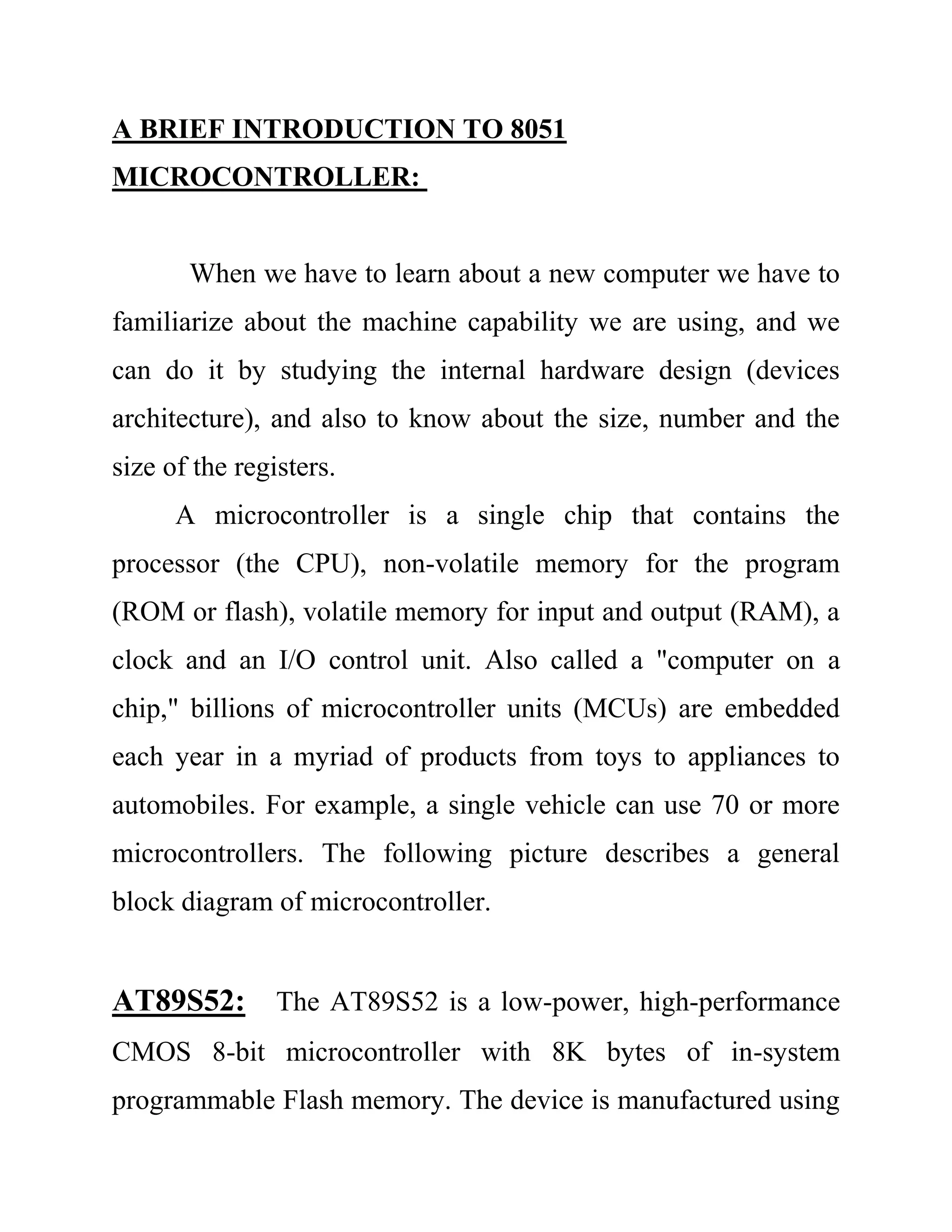 A BRIEF INTRODUCTION TO 8051
MICROCONTROLLER:
When we have to learn about a new computer we have to
familiarize about the machine capability we are using, and we
can do it by studying the internal hardware design (devices
architecture), and also to know about the size, number and the
size of the registers.
A microcontroller is a single chip that contains the
processor (the CPU), non-volatile memory for the program
(ROM or flash), volatile memory for input and output (RAM), a
clock and an I/O control unit. Also called a "computer on a
chip," billions of microcontroller units (MCUs) are embedded
each year in a myriad of products from toys to appliances to
automobiles. For example, a single vehicle can use 70 or more
microcontrollers. The following picture describes a general
block diagram of microcontroller.
AT89S52: The AT89S52 is a low-power, high-performance
CMOS 8-bit microcontroller with 8K bytes of in-system
programmable Flash memory. The device is manufactured using
 