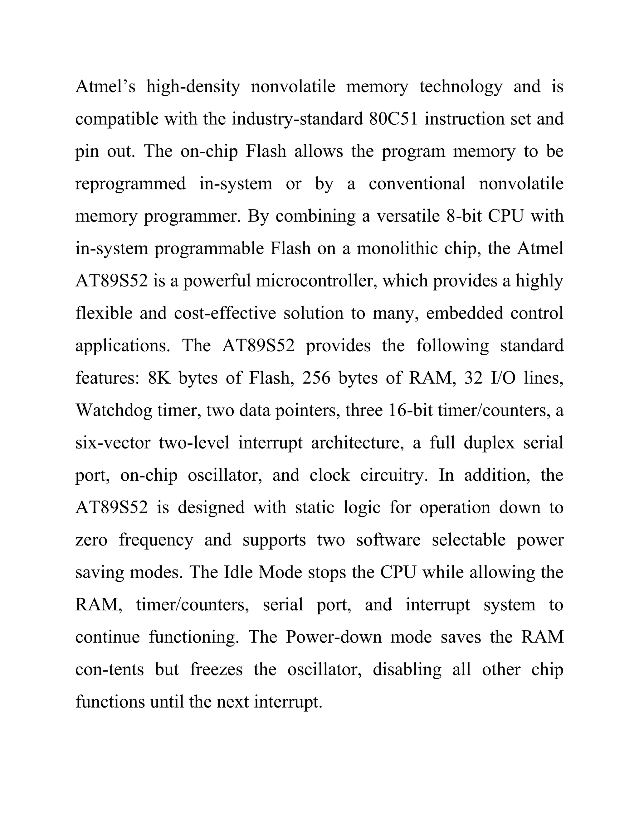 Atmel’s high-density nonvolatile memory technology and is
compatible with the industry-standard 80C51 instruction set and
pin out. The on-chip Flash allows the program memory to be
reprogrammed in-system or by a conventional nonvolatile
memory programmer. By combining a versatile 8-bit CPU with
in-system programmable Flash on a monolithic chip, the Atmel
AT89S52 is a powerful microcontroller, which provides a highly
flexible and cost-effective solution to many, embedded control
applications. The AT89S52 provides the following standard
features: 8K bytes of Flash, 256 bytes of RAM, 32 I/O lines,
Watchdog timer, two data pointers, three 16-bit timer/counters, a
six-vector two-level interrupt architecture, a full duplex serial
port, on-chip oscillator, and clock circuitry. In addition, the
AT89S52 is designed with static logic for operation down to
zero frequency and supports two software selectable power
saving modes. The Idle Mode stops the CPU while allowing the
RAM, timer/counters, serial port, and interrupt system to
continue functioning. The Power-down mode saves the RAM
con-tents but freezes the oscillator, disabling all other chip
functions until the next interrupt.
 