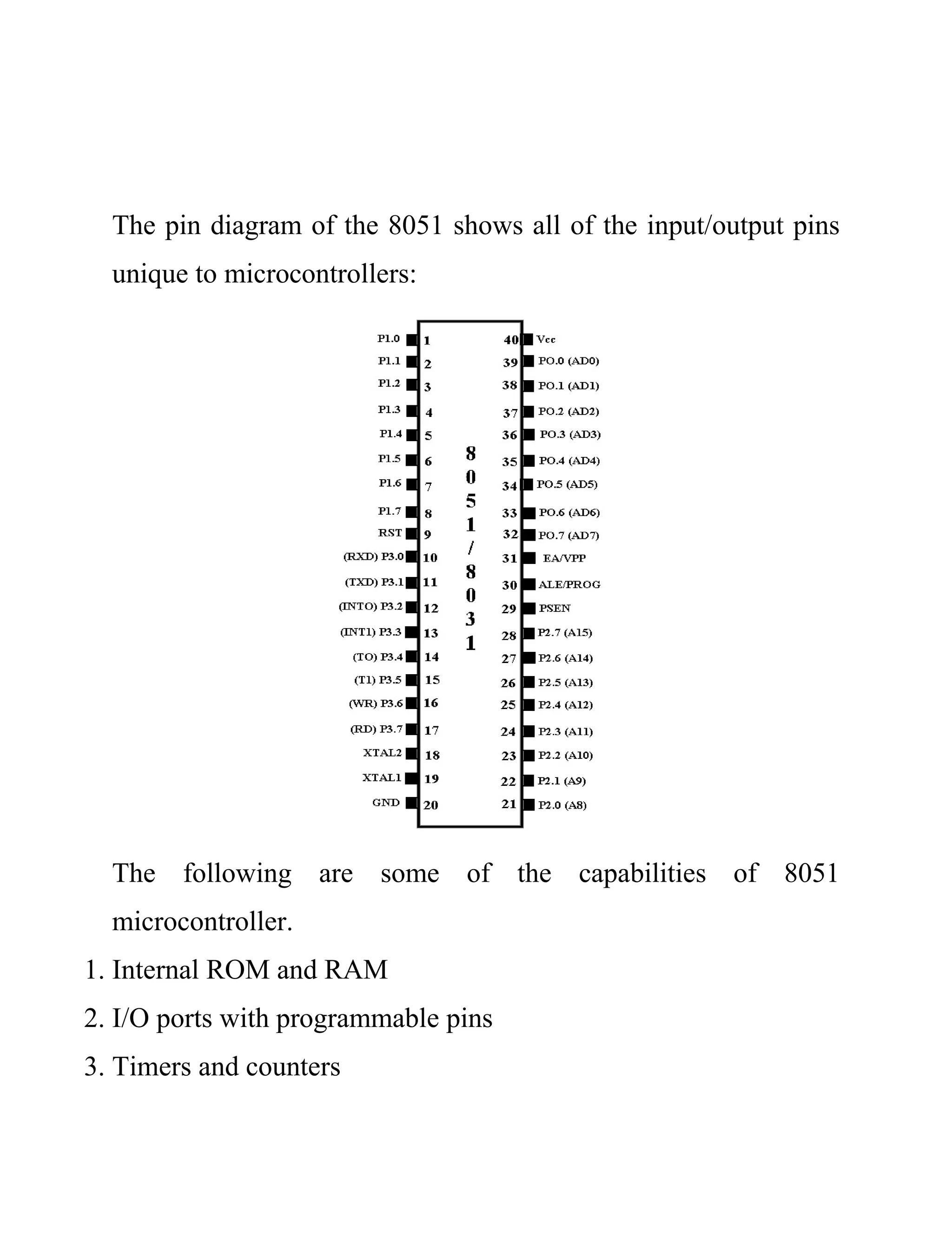 The pin diagram of the 8051 shows all of the input/output pins
unique to microcontrollers:
The following are some of the capabilities of 8051
microcontroller.
1. Internal ROM and RAM
2. I/O ports with programmable pins
3. Timers and counters
 