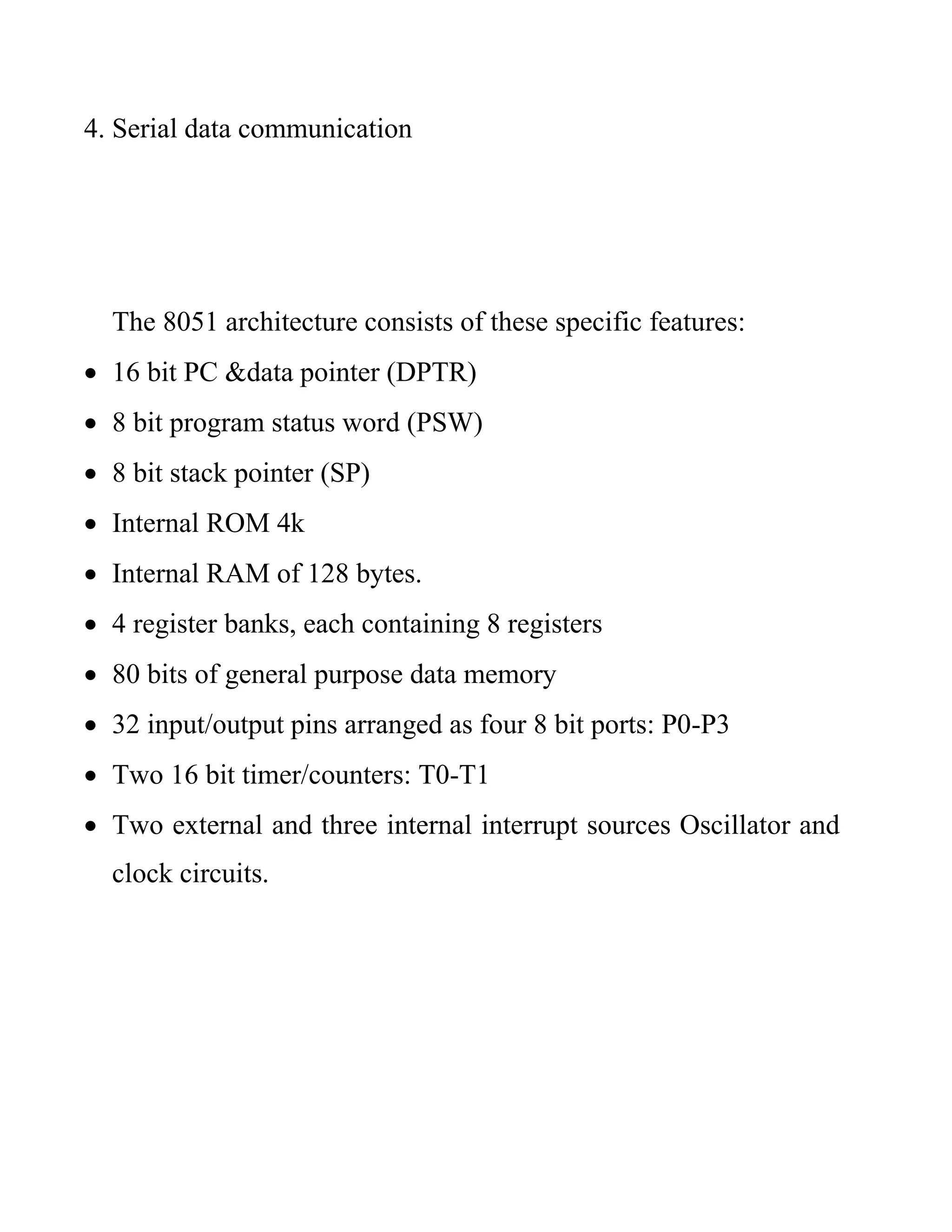 4. Serial data communication
The 8051 architecture consists of these specific features:
 16 bit PC &data pointer (DPTR)
 8 bit program status word (PSW)
 8 bit stack pointer (SP)
 Internal ROM 4k
 Internal RAM of 128 bytes.
 4 register banks, each containing 8 registers
 80 bits of general purpose data memory
 32 input/output pins arranged as four 8 bit ports: P0-P3
 Two 16 bit timer/counters: T0-T1
 Two external and three internal interrupt sources Oscillator and
clock circuits.
 