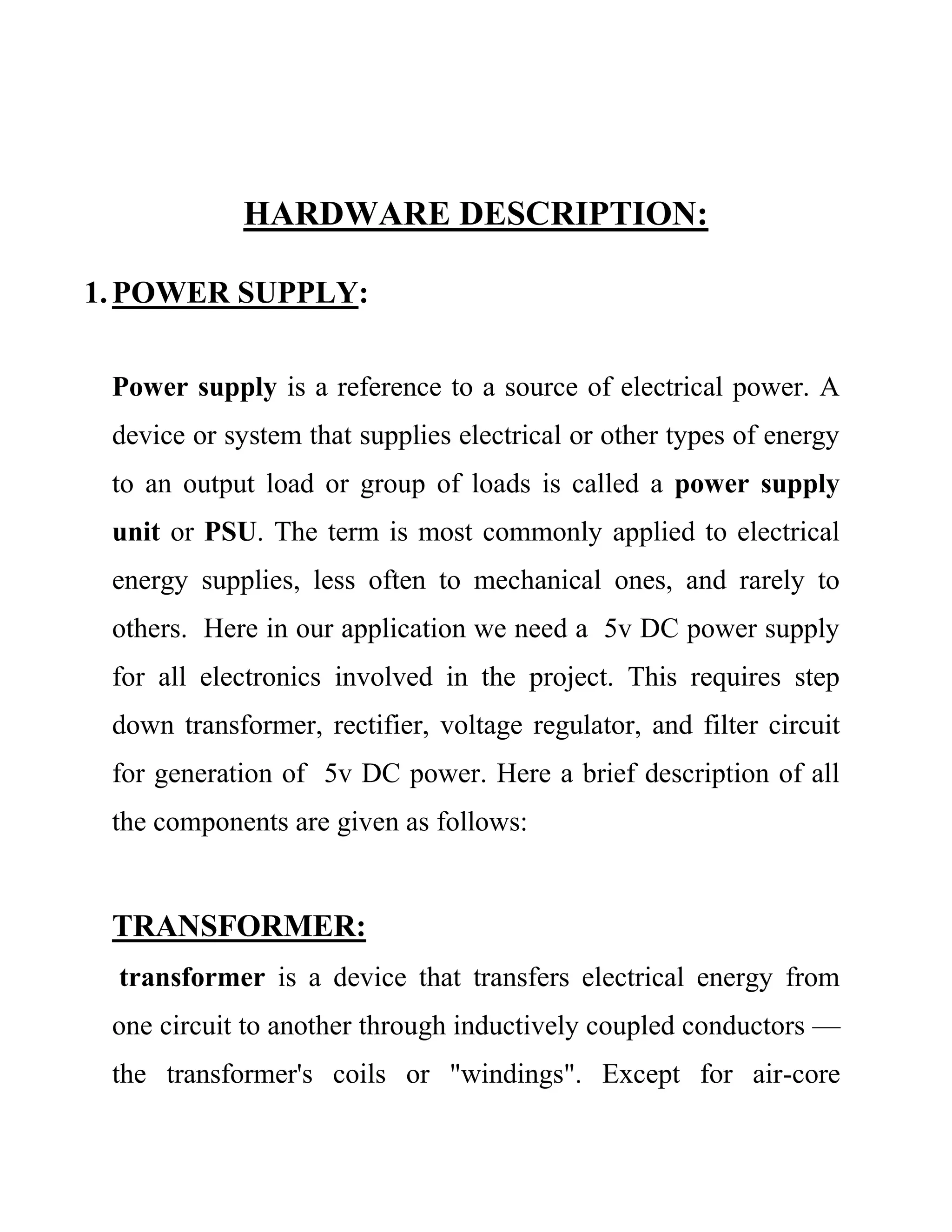 HARDWARE DESCRIPTION:
1.POWER SUPPLY:
Power supply is a reference to a source of electrical power. A
device or system that supplies electrical or other types of energy
to an output load or group of loads is called a power supply
unit or PSU. The term is most commonly applied to electrical
energy supplies, less often to mechanical ones, and rarely to
others. Here in our application we need a 5v DC power supply
for all electronics involved in the project. This requires step
down transformer, rectifier, voltage regulator, and filter circuit
for generation of 5v DC power. Here a brief description of all
the components are given as follows:
TRANSFORMER:
transformer is a device that transfers electrical energy from
one circuit to another through inductively coupled conductors —
the transformer's coils or "windings". Except for air-core
 