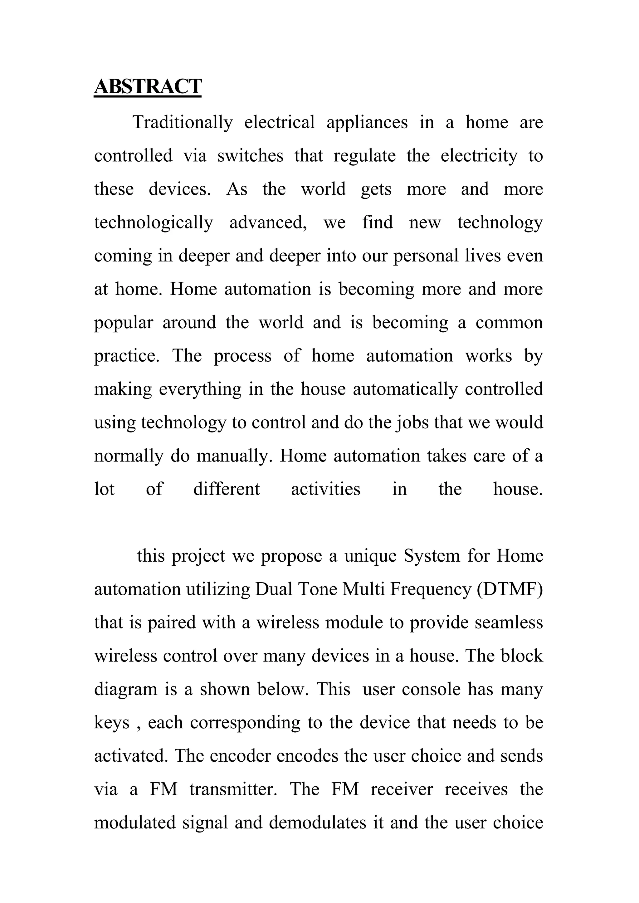ABSTRACT
Traditionally electrical appliances in a home are
controlled via switches that regulate the electricity to
these devices. As the world gets more and more
technologically advanced, we find new technology
coming in deeper and deeper into our personal lives even
at home. Home automation is becoming more and more
popular around the world and is becoming a common
practice. The process of home automation works by
making everything in the house automatically controlled
using technology to control and do the jobs that we would
normally do manually. Home automation takes care of a
lot of different activities in the house.
this project we propose a unique System for Home
automation utilizing Dual Tone Multi Frequency (DTMF)
that is paired with a wireless module to provide seamless
wireless control over many devices in a house. The block
diagram is a shown below. This user console has many
keys , each corresponding to the device that needs to be
activated. The encoder encodes the user choice and sends
via a FM transmitter. The FM receiver receives the
modulated signal and demodulates it and the user choice
 