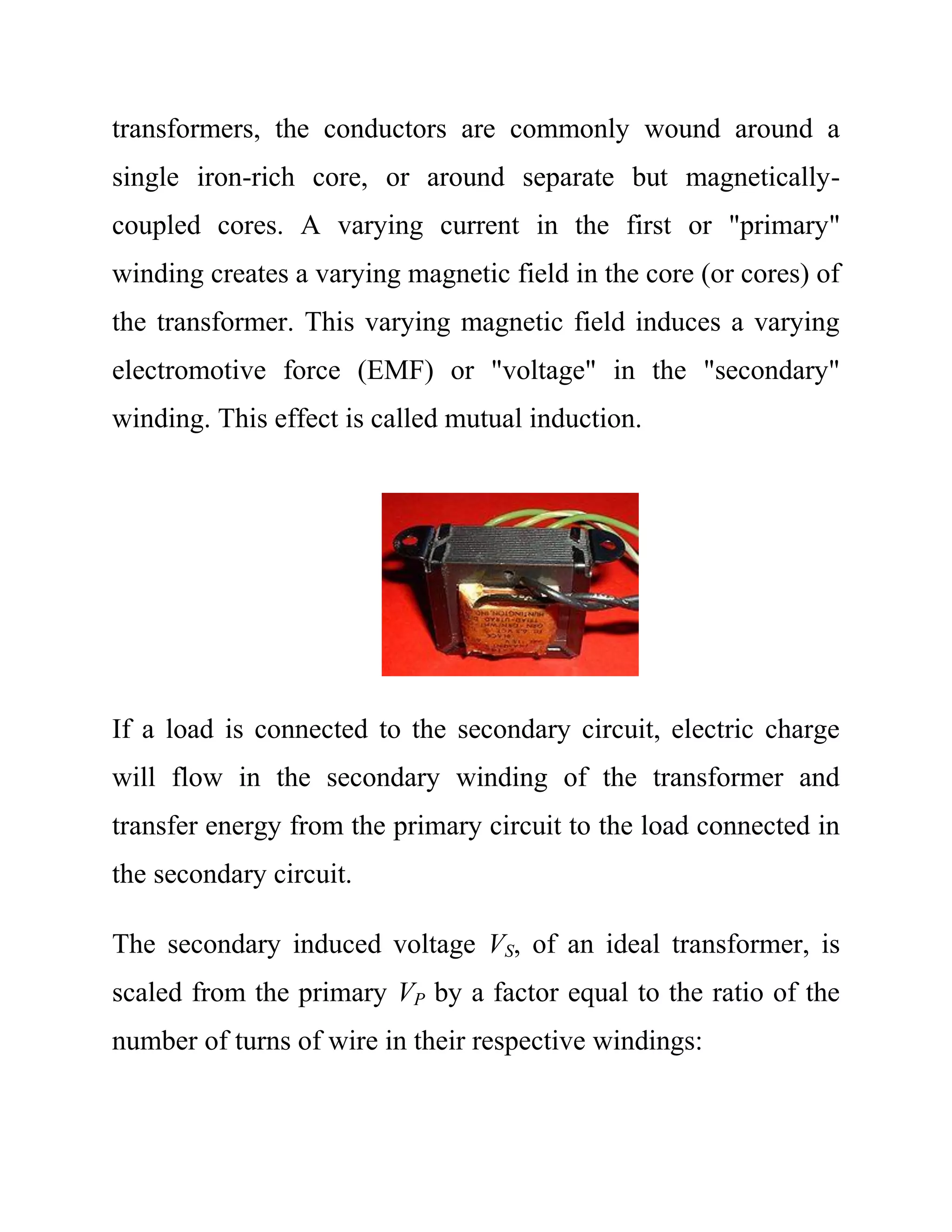transformers, the conductors are commonly wound around a
single iron-rich core, or around separate but magnetically-
coupled cores. A varying current in the first or "primary"
winding creates a varying magnetic field in the core (or cores) of
the transformer. This varying magnetic field induces a varying
electromotive force (EMF) or "voltage" in the "secondary"
winding. This effect is called mutual induction.
If a load is connected to the secondary circuit, electric charge
will flow in the secondary winding of the transformer and
transfer energy from the primary circuit to the load connected in
the secondary circuit.
The secondary induced voltage VS, of an ideal transformer, is
scaled from the primary VP by a factor equal to the ratio of the
number of turns of wire in their respective windings:
 