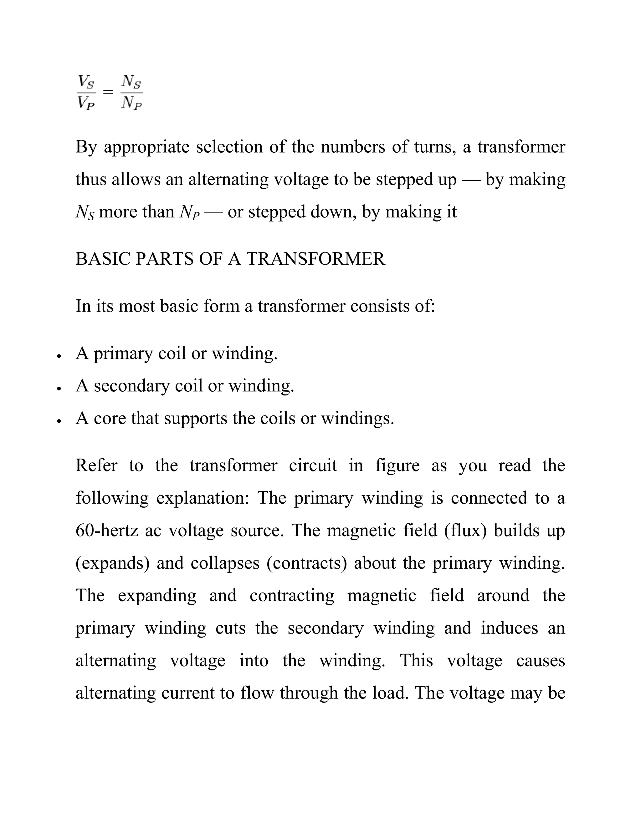 By appropriate selection of the numbers of turns, a transformer
thus allows an alternating voltage to be stepped up — by making
NS more than NP — or stepped down, by making it
BASIC PARTS OF A TRANSFORMER
In its most basic form a transformer consists of:
 A primary coil or winding.
 A secondary coil or winding.
 A core that supports the coils or windings.
Refer to the transformer circuit in figure as you read the
following explanation: The primary winding is connected to a
60-hertz ac voltage source. The magnetic field (flux) builds up
(expands) and collapses (contracts) about the primary winding.
The expanding and contracting magnetic field around the
primary winding cuts the secondary winding and induces an
alternating voltage into the winding. This voltage causes
alternating current to flow through the load. The voltage may be
 