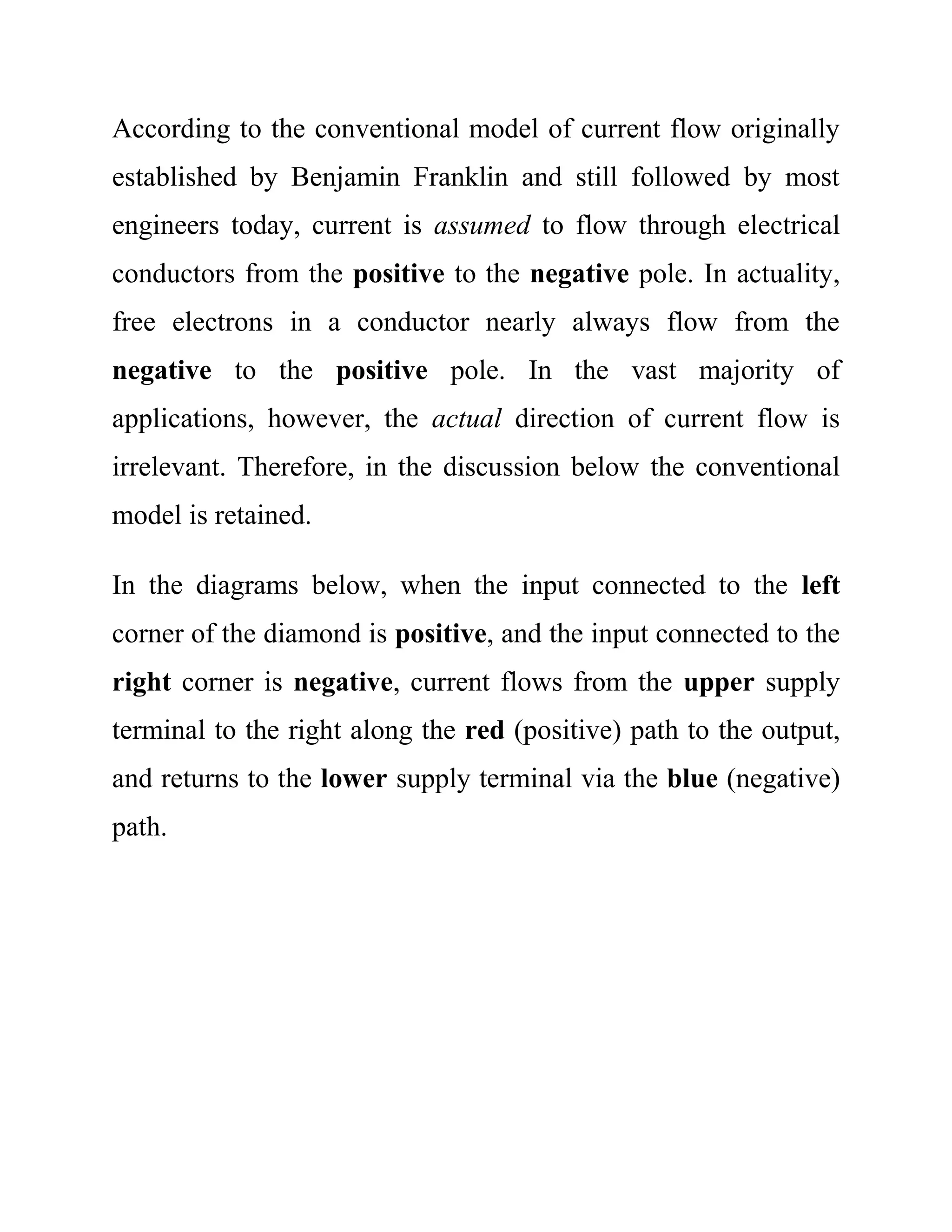 According to the conventional model of current flow originally
established by Benjamin Franklin and still followed by most
engineers today, current is assumed to flow through electrical
conductors from the positive to the negative pole. In actuality,
free electrons in a conductor nearly always flow from the
negative to the positive pole. In the vast majority of
applications, however, the actual direction of current flow is
irrelevant. Therefore, in the discussion below the conventional
model is retained.
In the diagrams below, when the input connected to the left
corner of the diamond is positive, and the input connected to the
right corner is negative, current flows from the upper supply
terminal to the right along the red (positive) path to the output,
and returns to the lower supply terminal via the blue (negative)
path.
 