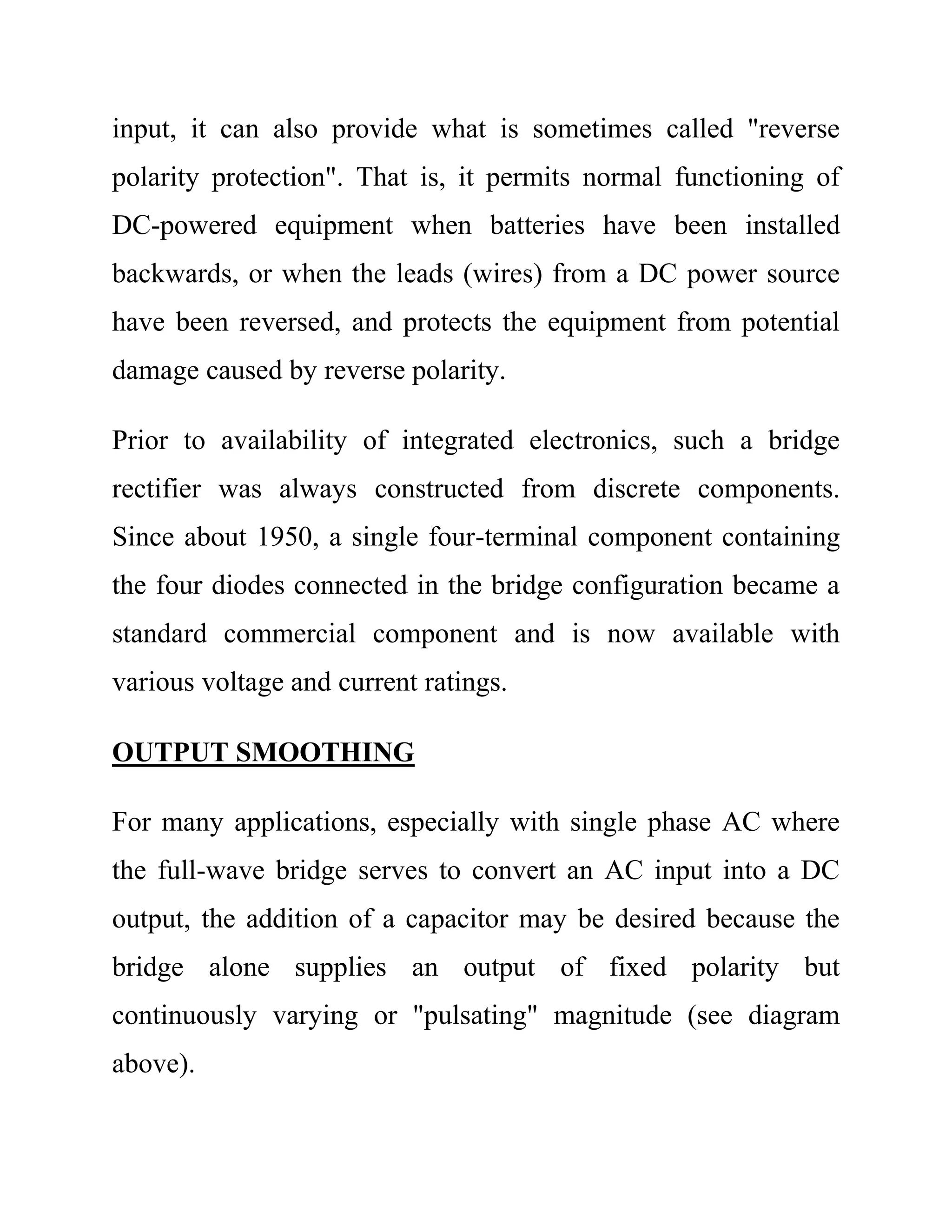 input, it can also provide what is sometimes called "reverse
polarity protection". That is, it permits normal functioning of
DC-powered equipment when batteries have been installed
backwards, or when the leads (wires) from a DC power source
have been reversed, and protects the equipment from potential
damage caused by reverse polarity.
Prior to availability of integrated electronics, such a bridge
rectifier was always constructed from discrete components.
Since about 1950, a single four-terminal component containing
the four diodes connected in the bridge configuration became a
standard commercial component and is now available with
various voltage and current ratings.
OUTPUT SMOOTHING
For many applications, especially with single phase AC where
the full-wave bridge serves to convert an AC input into a DC
output, the addition of a capacitor may be desired because the
bridge alone supplies an output of fixed polarity but
continuously varying or "pulsating" magnitude (see diagram
above).
 