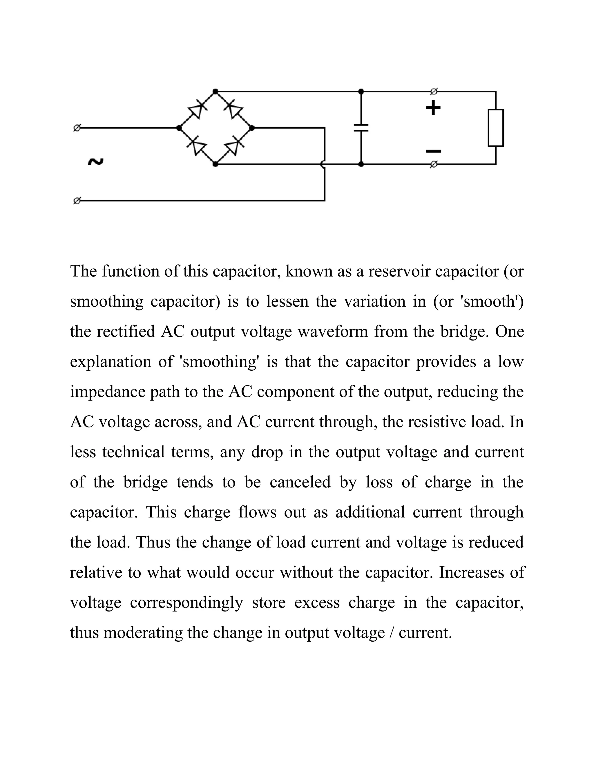 The function of this capacitor, known as a reservoir capacitor (or
smoothing capacitor) is to lessen the variation in (or 'smooth')
the rectified AC output voltage waveform from the bridge. One
explanation of 'smoothing' is that the capacitor provides a low
impedance path to the AC component of the output, reducing the
AC voltage across, and AC current through, the resistive load. In
less technical terms, any drop in the output voltage and current
of the bridge tends to be canceled by loss of charge in the
capacitor. This charge flows out as additional current through
the load. Thus the change of load current and voltage is reduced
relative to what would occur without the capacitor. Increases of
voltage correspondingly store excess charge in the capacitor,
thus moderating the change in output voltage / current.
 