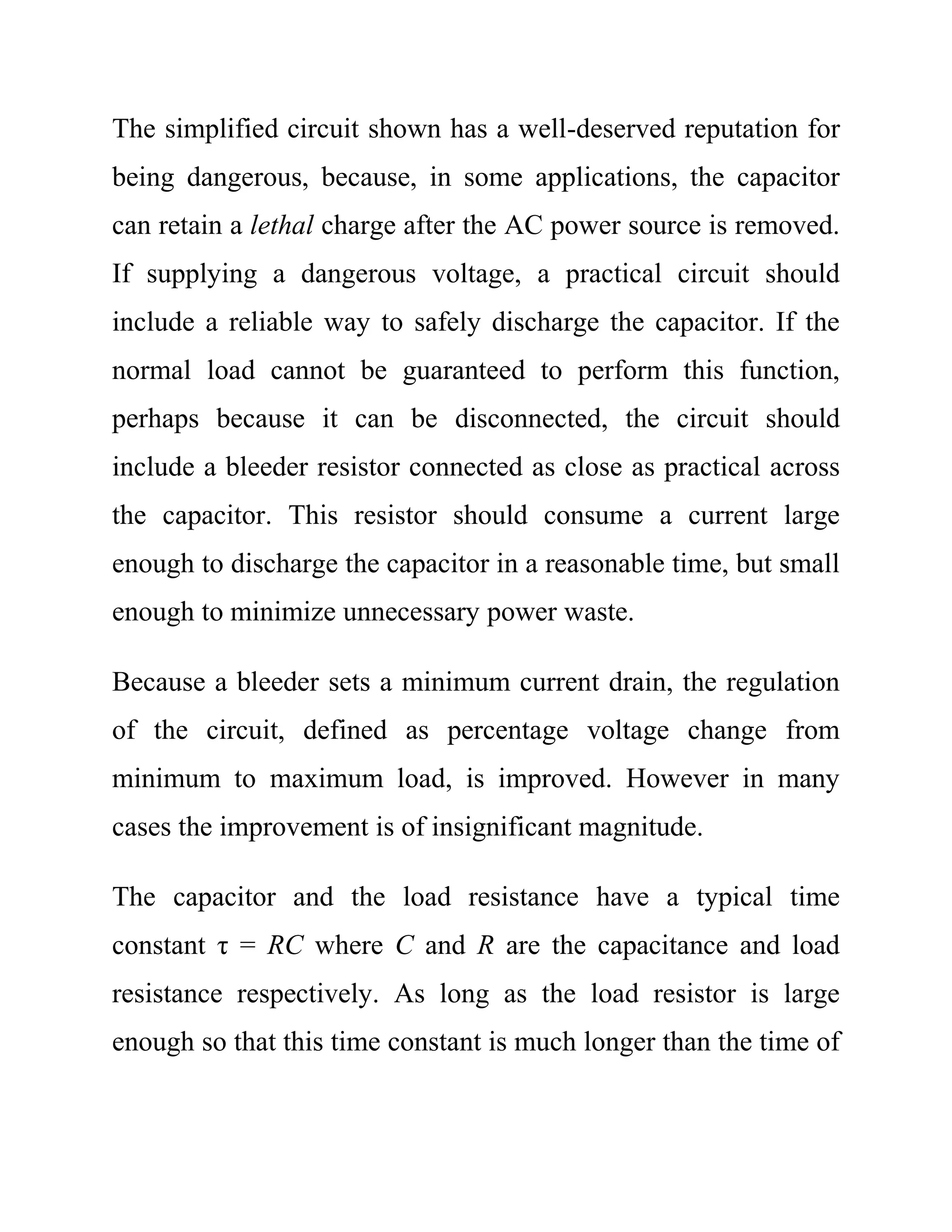 The simplified circuit shown has a well-deserved reputation for
being dangerous, because, in some applications, the capacitor
can retain a lethal charge after the AC power source is removed.
If supplying a dangerous voltage, a practical circuit should
include a reliable way to safely discharge the capacitor. If the
normal load cannot be guaranteed to perform this function,
perhaps because it can be disconnected, the circuit should
include a bleeder resistor connected as close as practical across
the capacitor. This resistor should consume a current large
enough to discharge the capacitor in a reasonable time, but small
enough to minimize unnecessary power waste.
Because a bleeder sets a minimum current drain, the regulation
of the circuit, defined as percentage voltage change from
minimum to maximum load, is improved. However in many
cases the improvement is of insignificant magnitude.
The capacitor and the load resistance have a typical time
constant τ = RC where C and R are the capacitance and load
resistance respectively. As long as the load resistor is large
enough so that this time constant is much longer than the time of
 