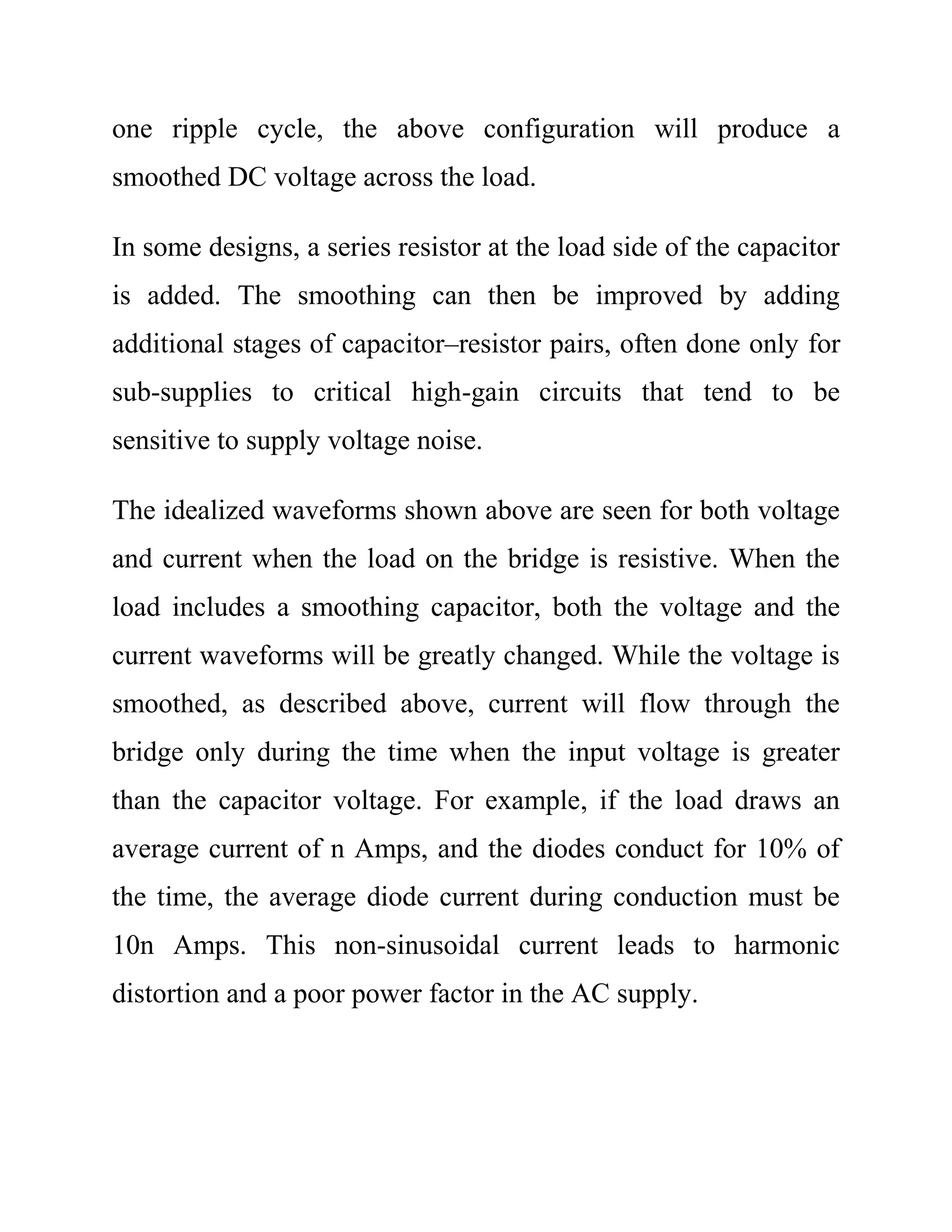 one ripple cycle, the above configuration will produce a
smoothed DC voltage across the load.
In some designs, a series resistor at the load side of the capacitor
is added. The smoothing can then be improved by adding
additional stages of capacitor–resistor pairs, often done only for
sub-supplies to critical high-gain circuits that tend to be
sensitive to supply voltage noise.
The idealized waveforms shown above are seen for both voltage
and current when the load on the bridge is resistive. When the
load includes a smoothing capacitor, both the voltage and the
current waveforms will be greatly changed. While the voltage is
smoothed, as described above, current will flow through the
bridge only during the time when the input voltage is greater
than the capacitor voltage. For example, if the load draws an
average current of n Amps, and the diodes conduct for 10% of
the time, the average diode current during conduction must be
10n Amps. This non-sinusoidal current leads to harmonic
distortion and a poor power factor in the AC supply.
 