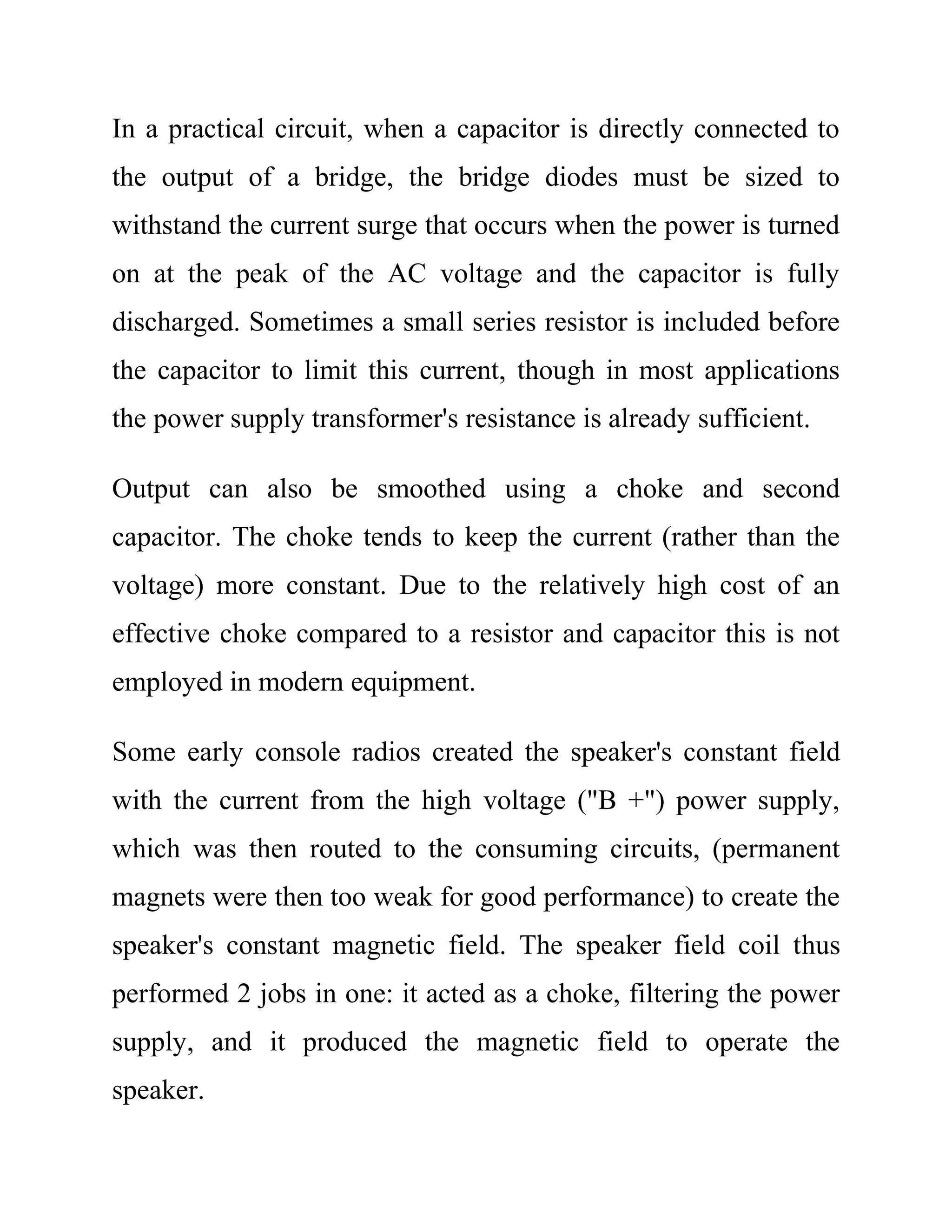 In a practical circuit, when a capacitor is directly connected to
the output of a bridge, the bridge diodes must be sized to
withstand the current surge that occurs when the power is turned
on at the peak of the AC voltage and the capacitor is fully
discharged. Sometimes a small series resistor is included before
the capacitor to limit this current, though in most applications
the power supply transformer's resistance is already sufficient.
Output can also be smoothed using a choke and second
capacitor. The choke tends to keep the current (rather than the
voltage) more constant. Due to the relatively high cost of an
effective choke compared to a resistor and capacitor this is not
employed in modern equipment.
Some early console radios created the speaker's constant field
with the current from the high voltage ("B +") power supply,
which was then routed to the consuming circuits, (permanent
magnets were then too weak for good performance) to create the
speaker's constant magnetic field. The speaker field coil thus
performed 2 jobs in one: it acted as a choke, filtering the power
supply, and it produced the magnetic field to operate the
speaker.
 