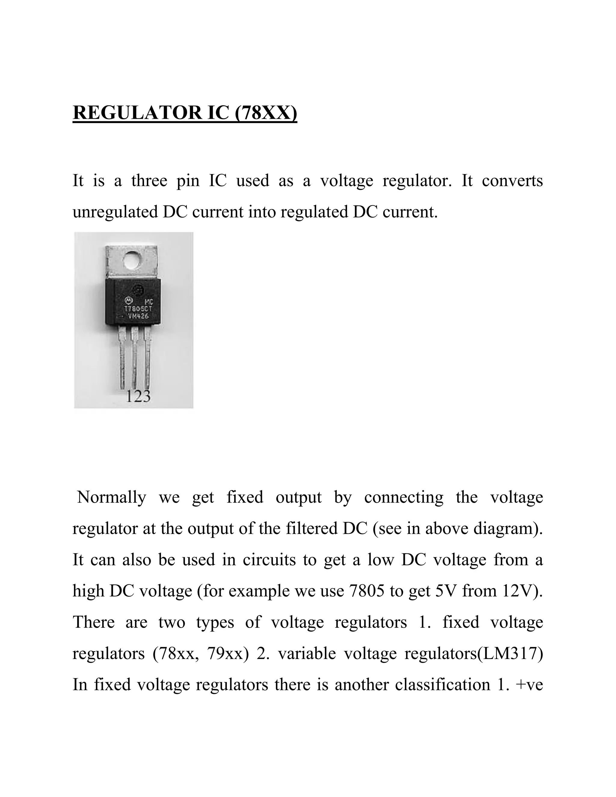 REGULATOR IC (78XX)
It is a three pin IC used as a voltage regulator. It converts
unregulated DC current into regulated DC current.
Normally we get fixed output by connecting the voltage
regulator at the output of the filtered DC (see in above diagram).
It can also be used in circuits to get a low DC voltage from a
high DC voltage (for example we use 7805 to get 5V from 12V).
There are two types of voltage regulators 1. fixed voltage
regulators (78xx, 79xx) 2. variable voltage regulators(LM317)
In fixed voltage regulators there is another classification 1. +ve
 