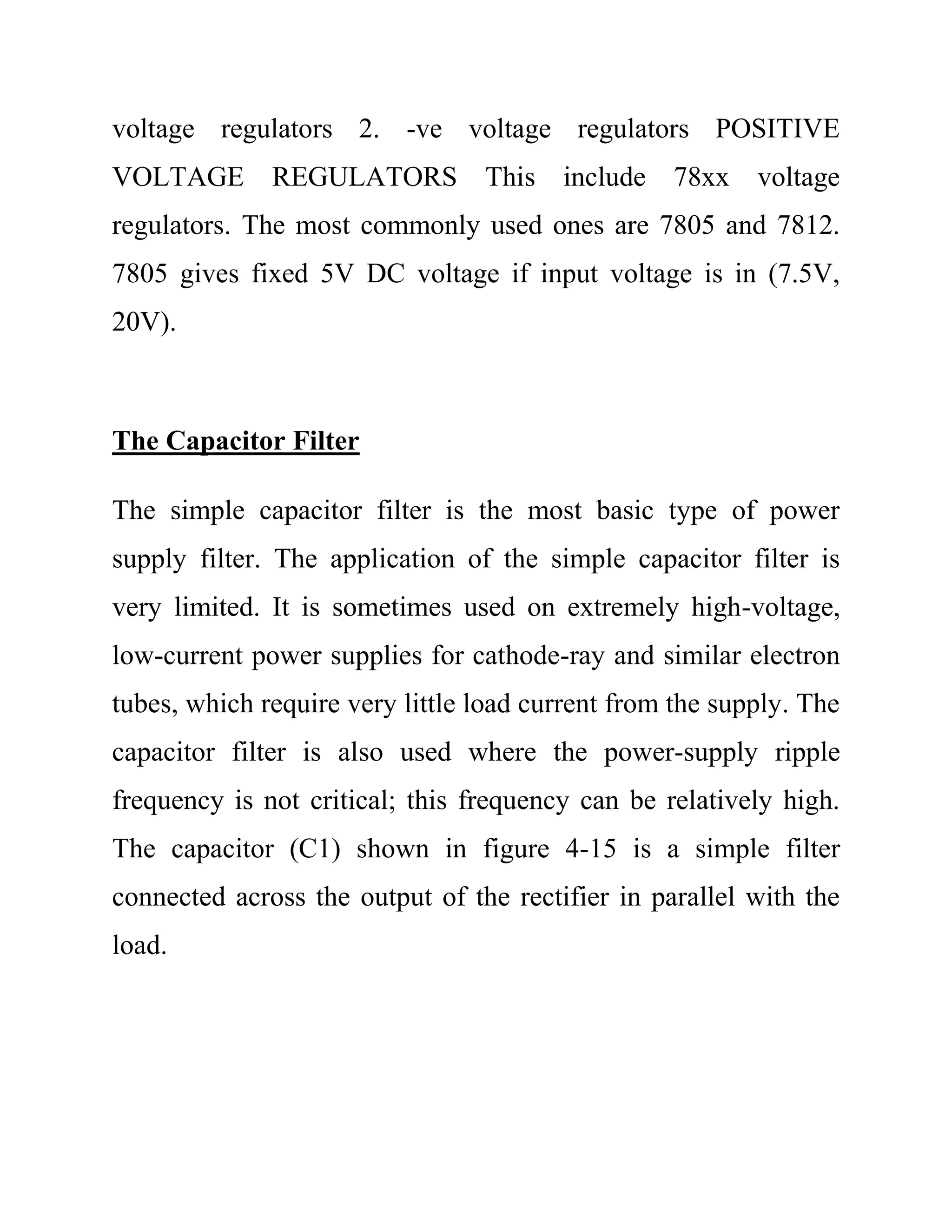 voltage regulators 2. -ve voltage regulators POSITIVE
VOLTAGE REGULATORS This include 78xx voltage
regulators. The most commonly used ones are 7805 and 7812.
7805 gives fixed 5V DC voltage if input voltage is in (7.5V,
20V).
The Capacitor Filter
The simple capacitor filter is the most basic type of power
supply filter. The application of the simple capacitor filter is
very limited. It is sometimes used on extremely high-voltage,
low-current power supplies for cathode-ray and similar electron
tubes, which require very little load current from the supply. The
capacitor filter is also used where the power-supply ripple
frequency is not critical; this frequency can be relatively high.
The capacitor (C1) shown in figure 4-15 is a simple filter
connected across the output of the rectifier in parallel with the
load.
 