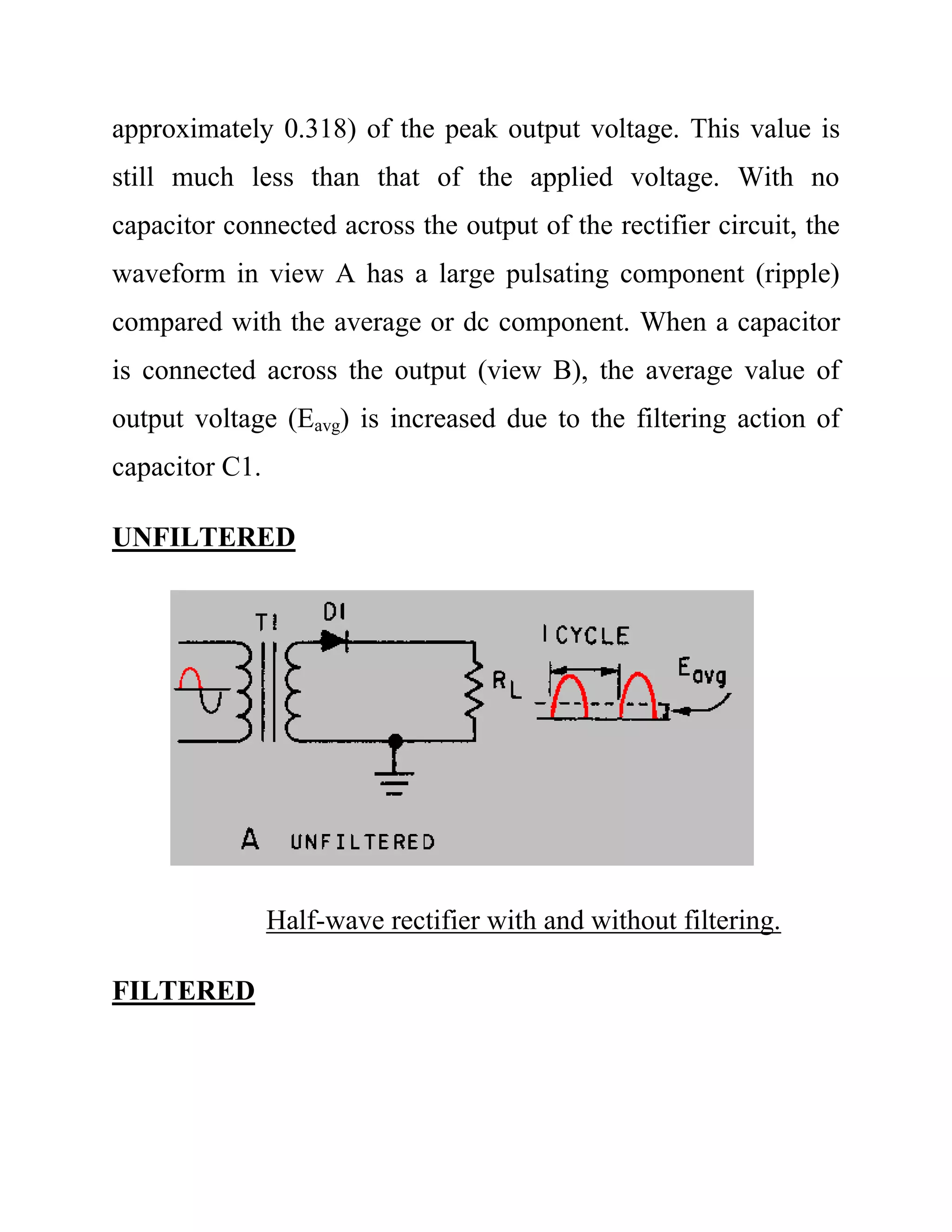 approximately 0.318) of the peak output voltage. This value is
still much less than that of the applied voltage. With no
capacitor connected across the output of the rectifier circuit, the
waveform in view A has a large pulsating component (ripple)
compared with the average or dc component. When a capacitor
is connected across the output (view B), the average value of
output voltage (Eavg) is increased due to the filtering action of
capacitor C1.
UNFILTERED
Half-wave rectifier with and without filtering.
FILTERED
 