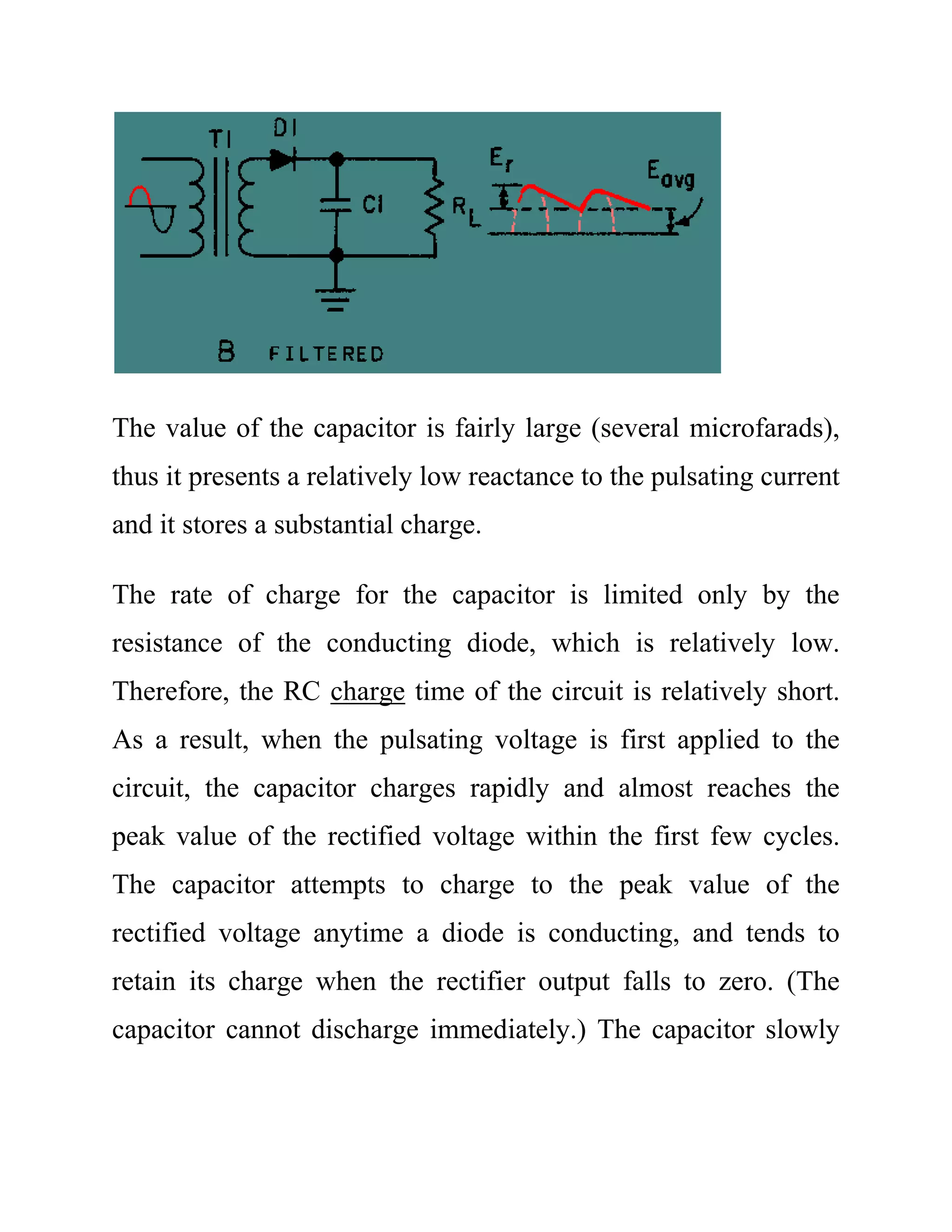 The value of the capacitor is fairly large (several microfarads),
thus it presents a relatively low reactance to the pulsating current
and it stores a substantial charge.
The rate of charge for the capacitor is limited only by the
resistance of the conducting diode, which is relatively low.
Therefore, the RC charge time of the circuit is relatively short.
As a result, when the pulsating voltage is first applied to the
circuit, the capacitor charges rapidly and almost reaches the
peak value of the rectified voltage within the first few cycles.
The capacitor attempts to charge to the peak value of the
rectified voltage anytime a diode is conducting, and tends to
retain its charge when the rectifier output falls to zero. (The
capacitor cannot discharge immediately.) The capacitor slowly
 