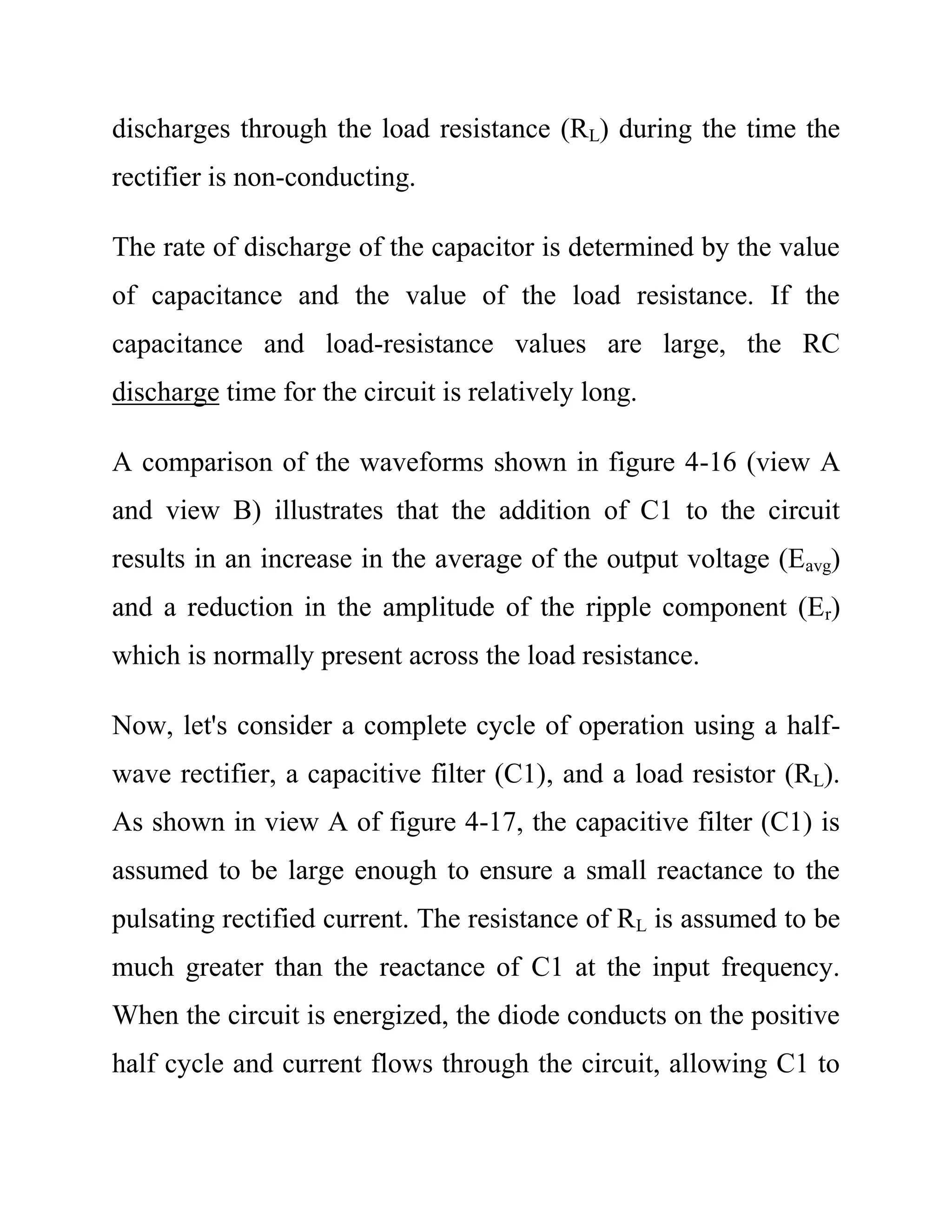 discharges through the load resistance (RL) during the time the
rectifier is non-conducting.
The rate of discharge of the capacitor is determined by the value
of capacitance and the value of the load resistance. If the
capacitance and load-resistance values are large, the RC
discharge time for the circuit is relatively long.
A comparison of the waveforms shown in figure 4-16 (view A
and view B) illustrates that the addition of C1 to the circuit
results in an increase in the average of the output voltage (Eavg)
and a reduction in the amplitude of the ripple component (Er)
which is normally present across the load resistance.
Now, let's consider a complete cycle of operation using a half-
wave rectifier, a capacitive filter (C1), and a load resistor (RL).
As shown in view A of figure 4-17, the capacitive filter (C1) is
assumed to be large enough to ensure a small reactance to the
pulsating rectified current. The resistance of RL is assumed to be
much greater than the reactance of C1 at the input frequency.
When the circuit is energized, the diode conducts on the positive
half cycle and current flows through the circuit, allowing C1 to
 