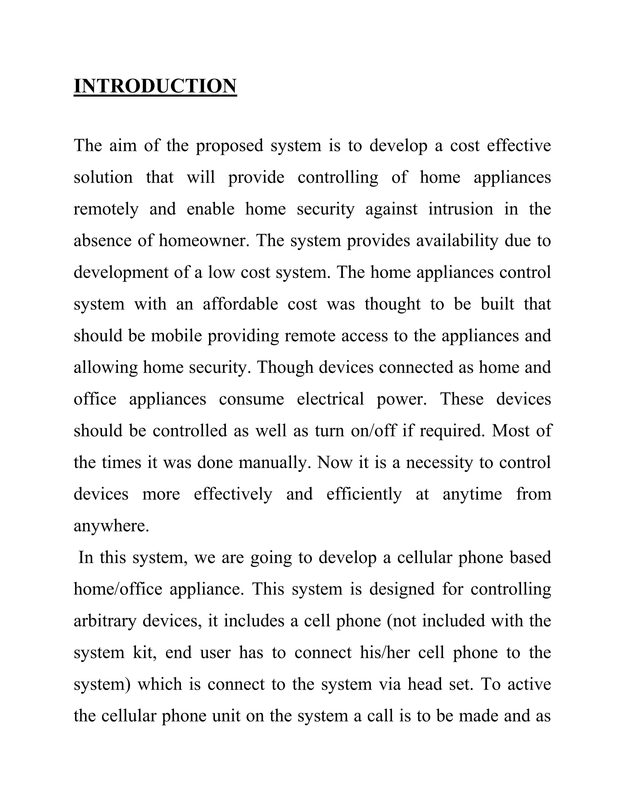 INTRODUCTION
The aim of the proposed system is to develop a cost effective
solution that will provide controlling of home appliances
remotely and enable home security against intrusion in the
absence of homeowner. The system provides availability due to
development of a low cost system. The home appliances control
system with an affordable cost was thought to be built that
should be mobile providing remote access to the appliances and
allowing home security. Though devices connected as home and
office appliances consume electrical power. These devices
should be controlled as well as turn on/off if required. Most of
the times it was done manually. Now it is a necessity to control
devices more effectively and efficiently at anytime from
anywhere.
In this system, we are going to develop a cellular phone based
home/office appliance. This system is designed for controlling
arbitrary devices, it includes a cell phone (not included with the
system kit, end user has to connect his/her cell phone to the
system) which is connect to the system via head set. To active
the cellular phone unit on the system a call is to be made and as
 