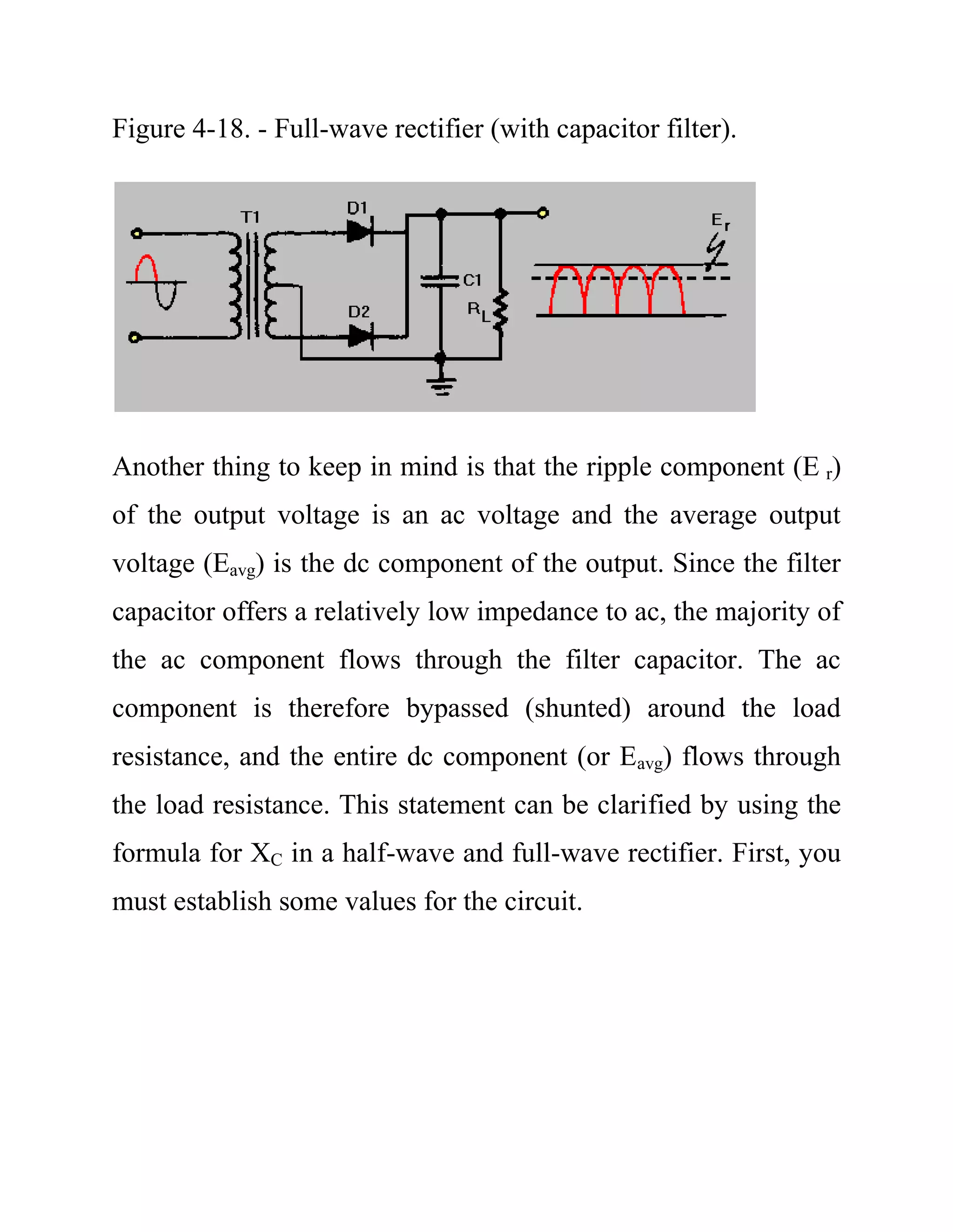 Figure 4-18. - Full-wave rectifier (with capacitor filter).
Another thing to keep in mind is that the ripple component (E r)
of the output voltage is an ac voltage and the average output
voltage (Eavg) is the dc component of the output. Since the filter
capacitor offers a relatively low impedance to ac, the majority of
the ac component flows through the filter capacitor. The ac
component is therefore bypassed (shunted) around the load
resistance, and the entire dc component (or Eavg) flows through
the load resistance. This statement can be clarified by using the
formula for XC in a half-wave and full-wave rectifier. First, you
must establish some values for the circuit.
 