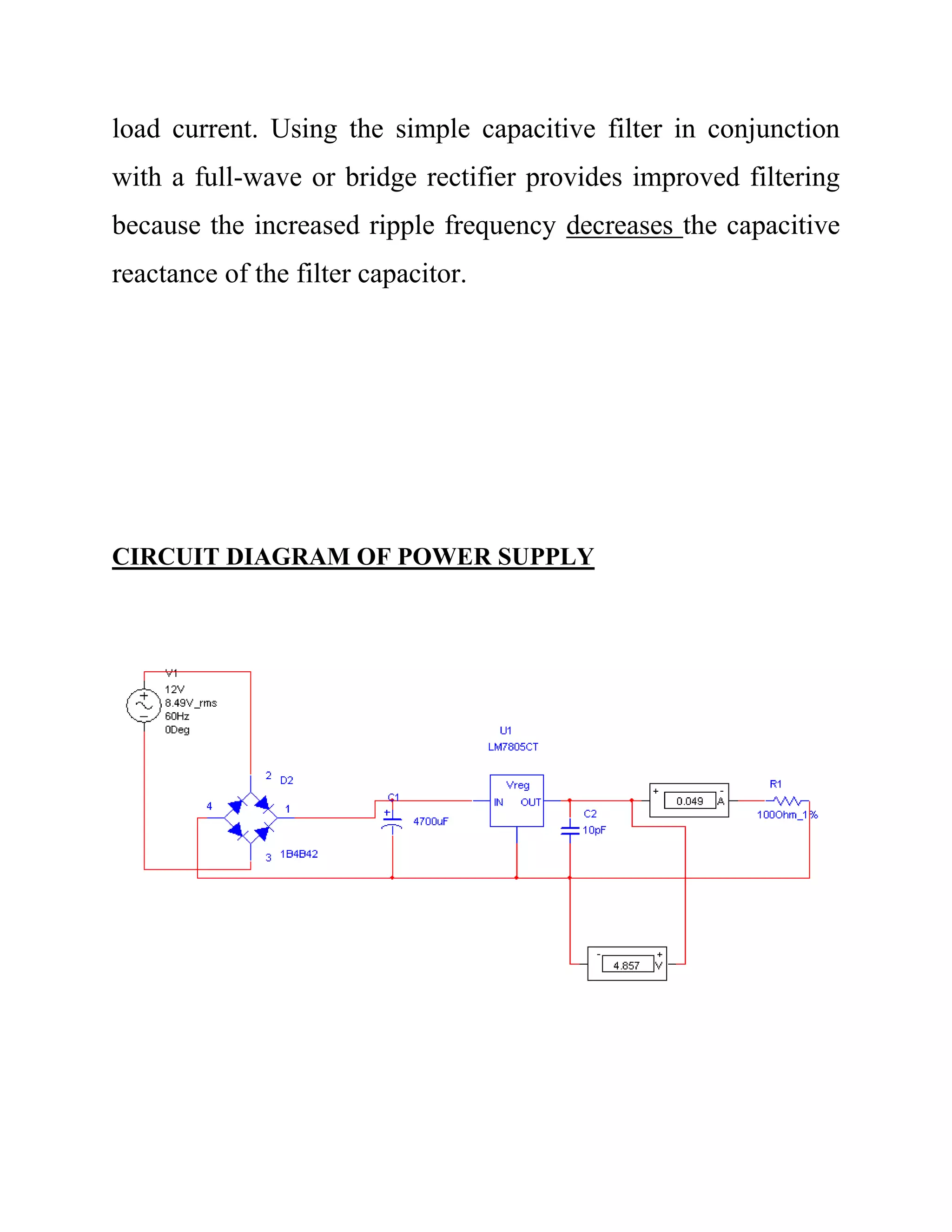 load current. Using the simple capacitive filter in conjunction
with a full-wave or bridge rectifier provides improved filtering
because the increased ripple frequency decreases the capacitive
reactance of the filter capacitor.
CIRCUIT DIAGRAM OF POWER SUPPLY
 