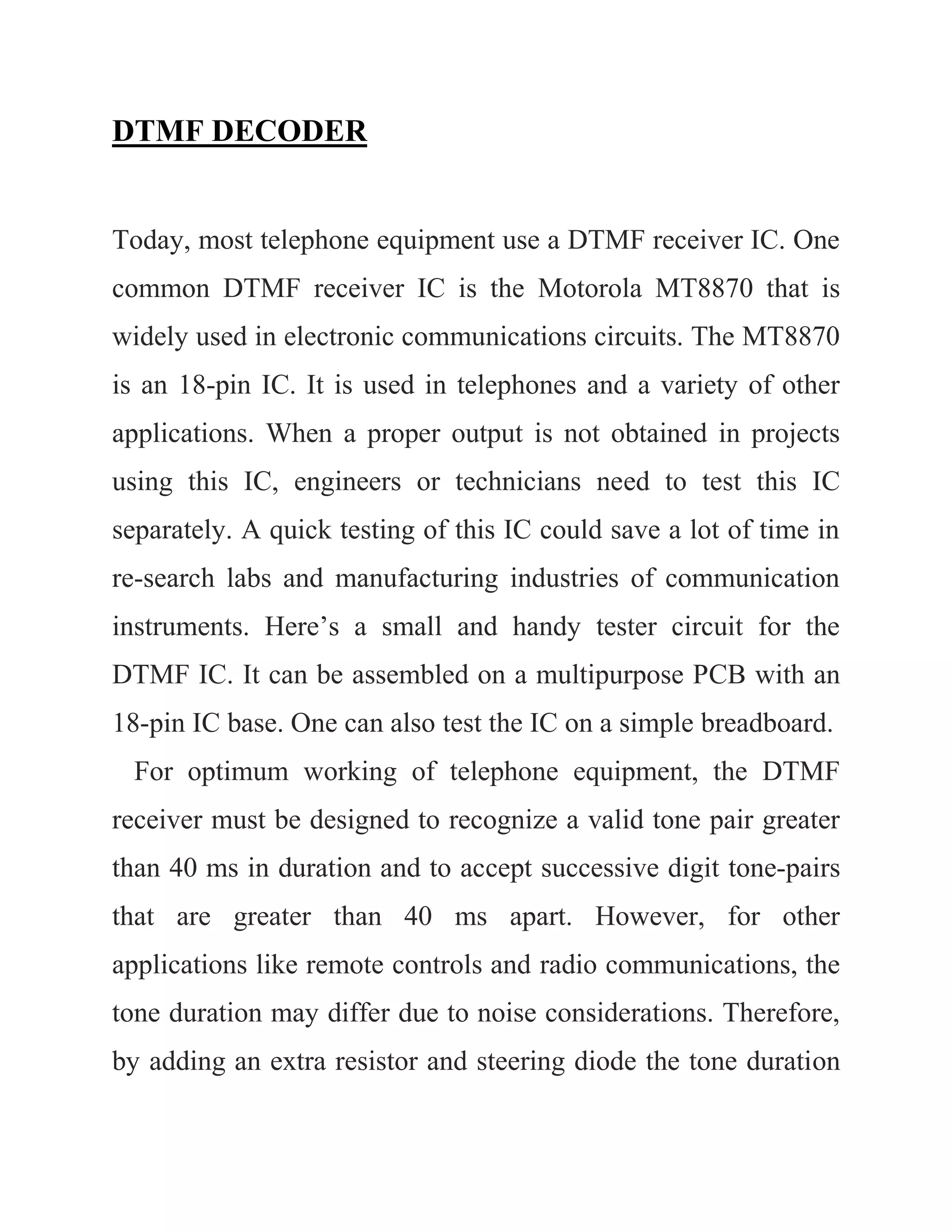 DTMF DECODER
Today, most telephone equipment use a DTMF receiver IC. One
common DTMF receiver IC is the Motorola MT8870 that is
widely used in electronic communications circuits. The MT8870
is an 18-pin IC. It is used in telephones and a variety of other
applications. When a proper output is not obtained in projects
using this IC, engineers or technicians need to test this IC
separately. A quick testing of this IC could save a lot of time in
re-search labs and manufacturing industries of communication
instruments. Here’s a small and handy tester circuit for the
DTMF IC. It can be assembled on a multipurpose PCB with an
18-pin IC base. One can also test the IC on a simple breadboard.
For optimum working of telephone equipment, the DTMF
receiver must be designed to recognize a valid tone pair greater
than 40 ms in duration and to accept successive digit tone-pairs
that are greater than 40 ms apart. However, for other
applications like remote controls and radio communications, the
tone duration may differ due to noise considerations. Therefore,
by adding an extra resistor and steering diode the tone duration
 