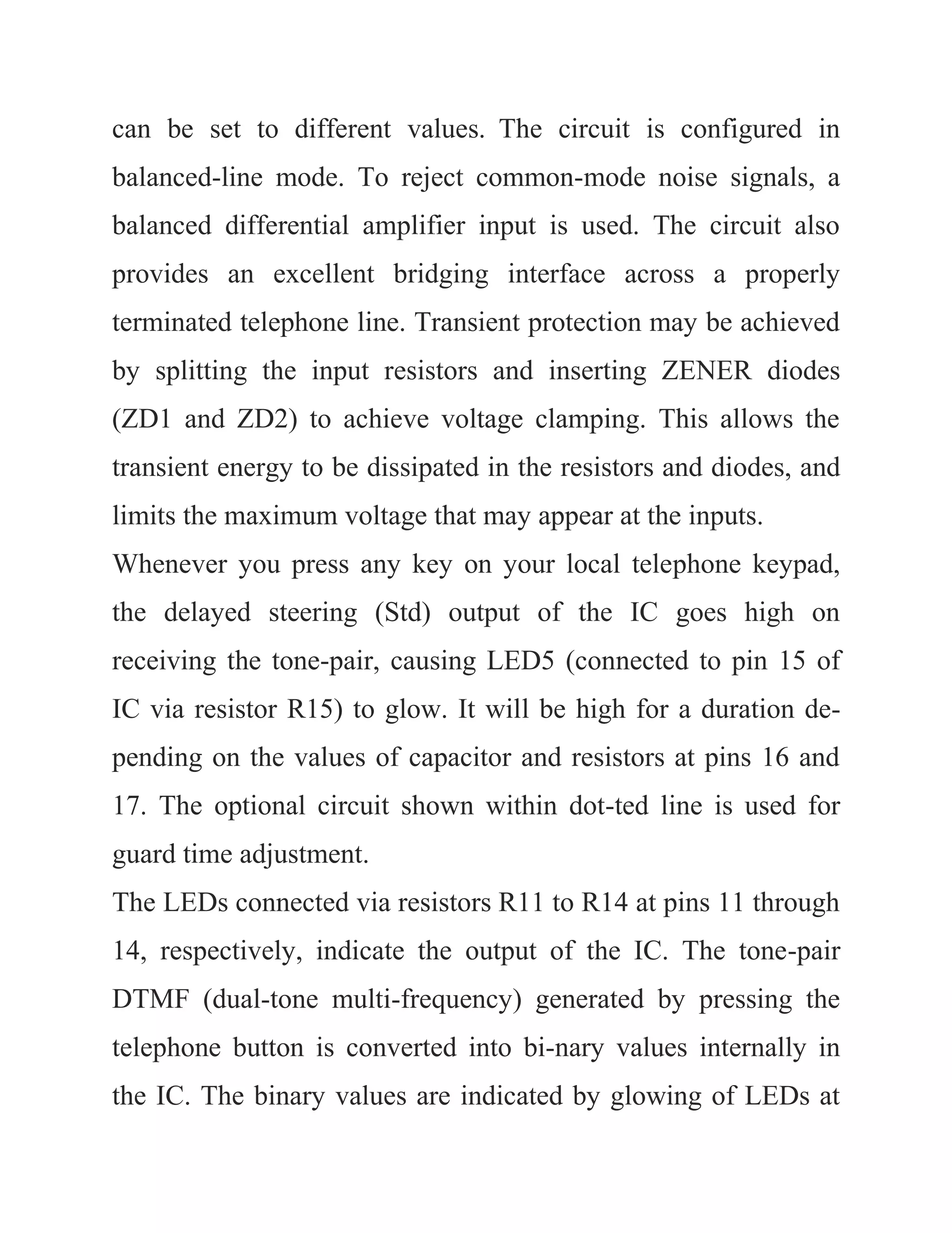 can be set to different values. The circuit is configured in
balanced-line mode. To reject common-mode noise signals, a
balanced differential amplifier input is used. The circuit also
provides an excellent bridging interface across a properly
terminated telephone line. Transient protection may be achieved
by splitting the input resistors and inserting ZENER diodes
(ZD1 and ZD2) to achieve voltage clamping. This allows the
transient energy to be dissipated in the resistors and diodes, and
limits the maximum voltage that may appear at the inputs.
Whenever you press any key on your local telephone keypad,
the delayed steering (Std) output of the IC goes high on
receiving the tone-pair, causing LED5 (connected to pin 15 of
IC via resistor R15) to glow. It will be high for a duration de-
pending on the values of capacitor and resistors at pins 16 and
17. The optional circuit shown within dot-ted line is used for
guard time adjustment.
The LEDs connected via resistors R11 to R14 at pins 11 through
14, respectively, indicate the output of the IC. The tone-pair
DTMF (dual-tone multi-frequency) generated by pressing the
telephone button is converted into bi-nary values internally in
the IC. The binary values are indicated by glowing of LEDs at
 