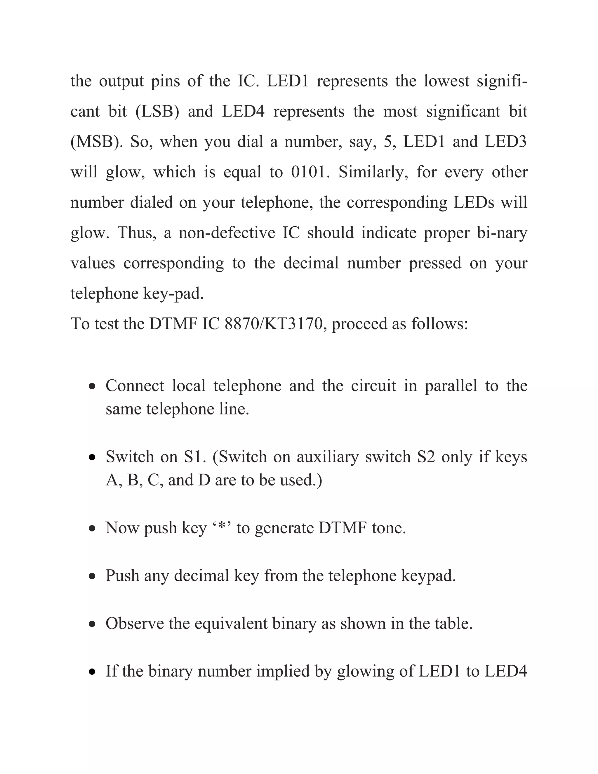 the output pins of the IC. LED1 represents the lowest signifi-
cant bit (LSB) and LED4 represents the most significant bit
(MSB). So, when you dial a number, say, 5, LED1 and LED3
will glow, which is equal to 0101. Similarly, for every other
number dialed on your telephone, the corresponding LEDs will
glow. Thus, a non-defective IC should indicate proper bi-nary
values corresponding to the decimal number pressed on your
telephone key-pad.
To test the DTMF IC 8870/KT3170, proceed as follows:
 Connect local telephone and the circuit in parallel to the
same telephone line.
 Switch on S1. (Switch on auxiliary switch S2 only if keys
A, B, C, and D are to be used.)
 Now push key ‘*’ to generate DTMF tone.
 Push any decimal key from the telephone keypad.
 Observe the equivalent binary as shown in the table.
 If the binary number implied by glowing of LED1 to LED4
 