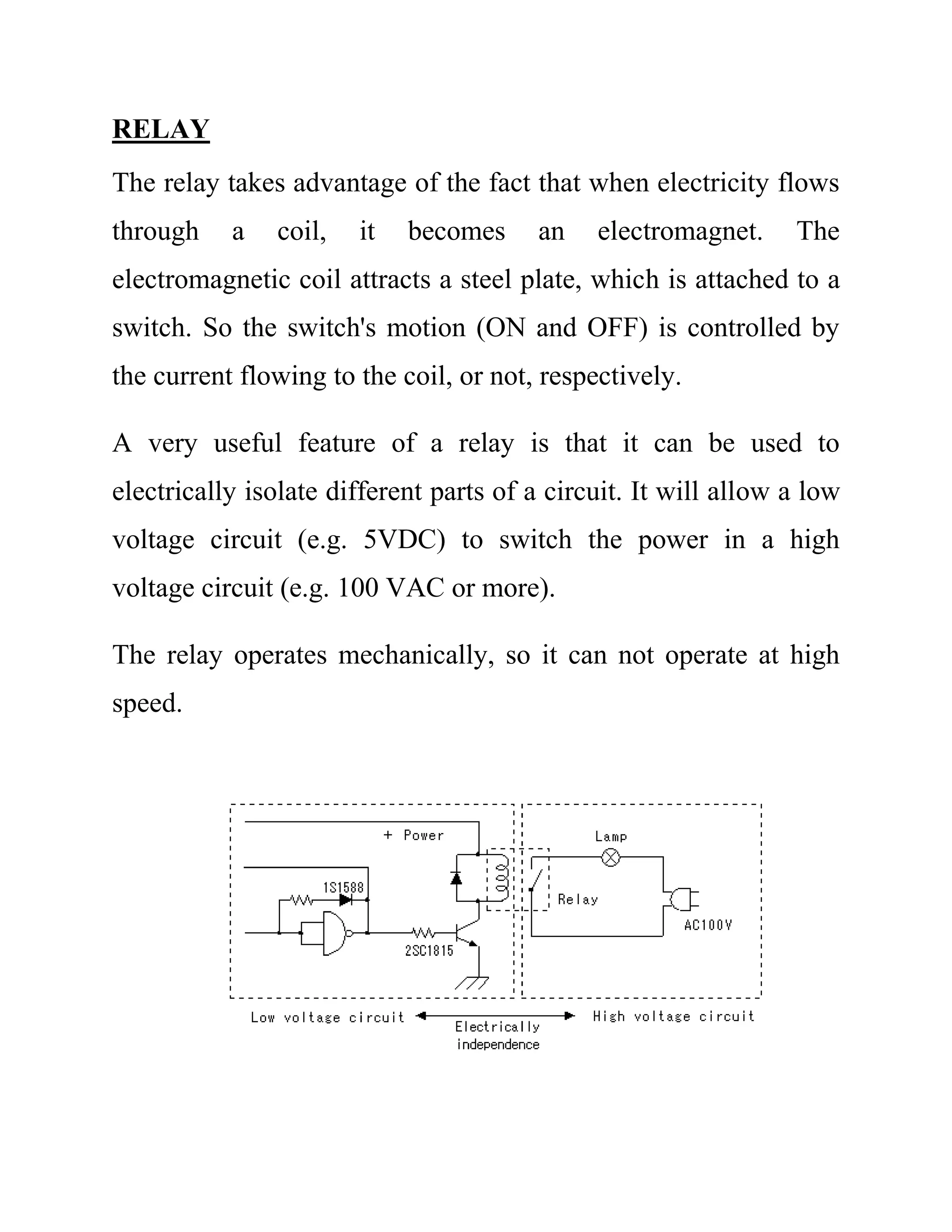 RELAY
The relay takes advantage of the fact that when electricity flows
through a coil, it becomes an electromagnet. The
electromagnetic coil attracts a steel plate, which is attached to a
switch. So the switch's motion (ON and OFF) is controlled by
the current flowing to the coil, or not, respectively.
A very useful feature of a relay is that it can be used to
electrically isolate different parts of a circuit. It will allow a low
voltage circuit (e.g. 5VDC) to switch the power in a high
voltage circuit (e.g. 100 VAC or more).
The relay operates mechanically, so it can not operate at high
speed.
 
