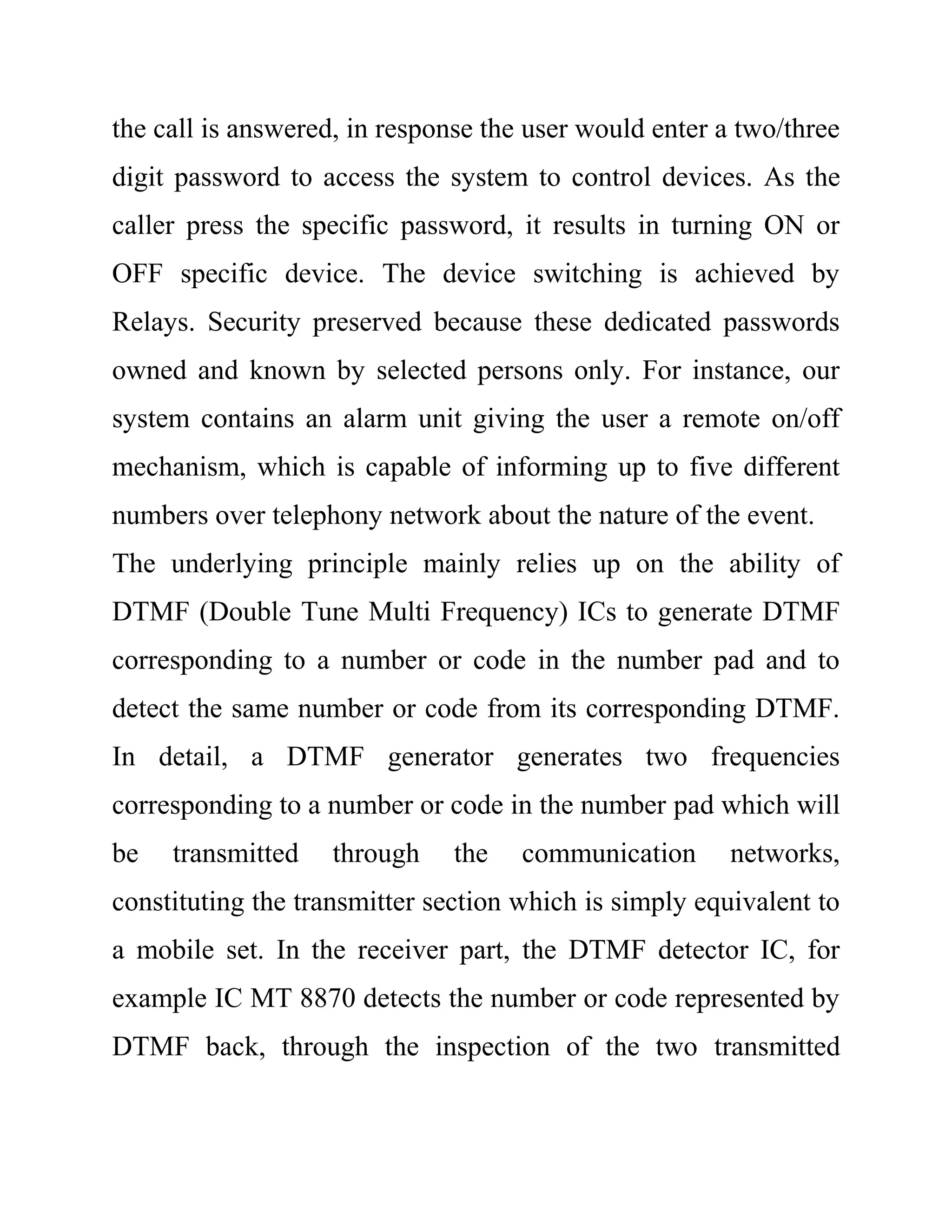 the call is answered, in response the user would enter a two/three
digit password to access the system to control devices. As the
caller press the specific password, it results in turning ON or
OFF specific device. The device switching is achieved by
Relays. Security preserved because these dedicated passwords
owned and known by selected persons only. For instance, our
system contains an alarm unit giving the user a remote on/off
mechanism, which is capable of informing up to five different
numbers over telephony network about the nature of the event.
The underlying principle mainly relies up on the ability of
DTMF (Double Tune Multi Frequency) ICs to generate DTMF
corresponding to a number or code in the number pad and to
detect the same number or code from its corresponding DTMF.
In detail, a DTMF generator generates two frequencies
corresponding to a number or code in the number pad which will
be transmitted through the communication networks,
constituting the transmitter section which is simply equivalent to
a mobile set. In the receiver part, the DTMF detector IC, for
example IC MT 8870 detects the number or code represented by
DTMF back, through the inspection of the two transmitted
 