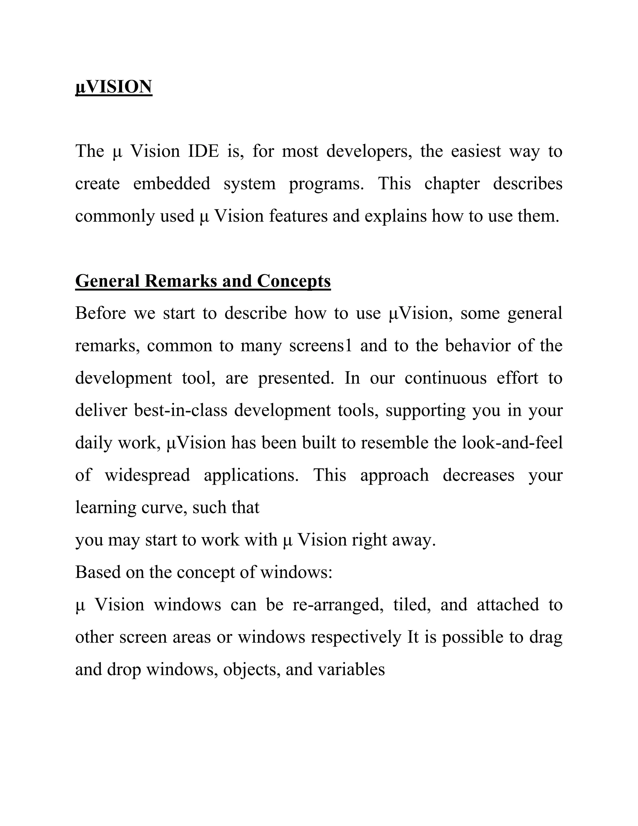 μVISION
The μ Vision IDE is, for most developers, the easiest way to
create embedded system programs. This chapter describes
commonly used μ Vision features and explains how to use them.
General Remarks and Concepts
Before we start to describe how to use μVision, some general
remarks, common to many screens1 and to the behavior of the
development tool, are presented. In our continuous effort to
deliver best-in-class development tools, supporting you in your
daily work, μVision has been built to resemble the look-and-feel
of widespread applications. This approach decreases your
learning curve, such that
you may start to work with μ Vision right away.
Based on the concept of windows:
μ Vision windows can be re-arranged, tiled, and attached to
other screen areas or windows respectively It is possible to drag
and drop windows, objects, and variables
 