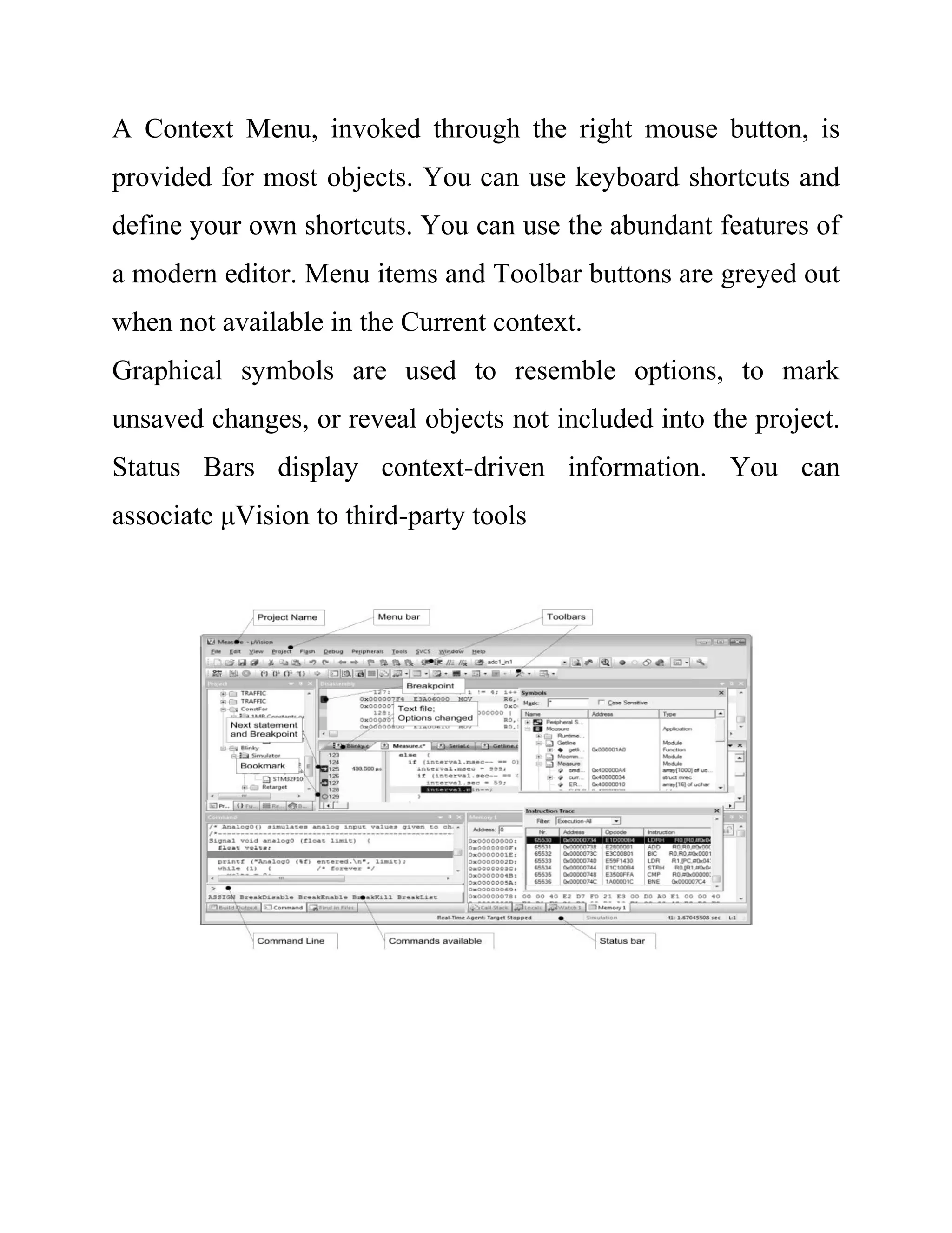 A Context Menu, invoked through the right mouse button, is
provided for most objects. You can use keyboard shortcuts and
define your own shortcuts. You can use the abundant features of
a modern editor. Menu items and Toolbar buttons are greyed out
when not available in the Current context.
Graphical symbols are used to resemble options, to mark
unsaved changes, or reveal objects not included into the project.
Status Bars display context-driven information. You can
associate μVision to third-party tools
 