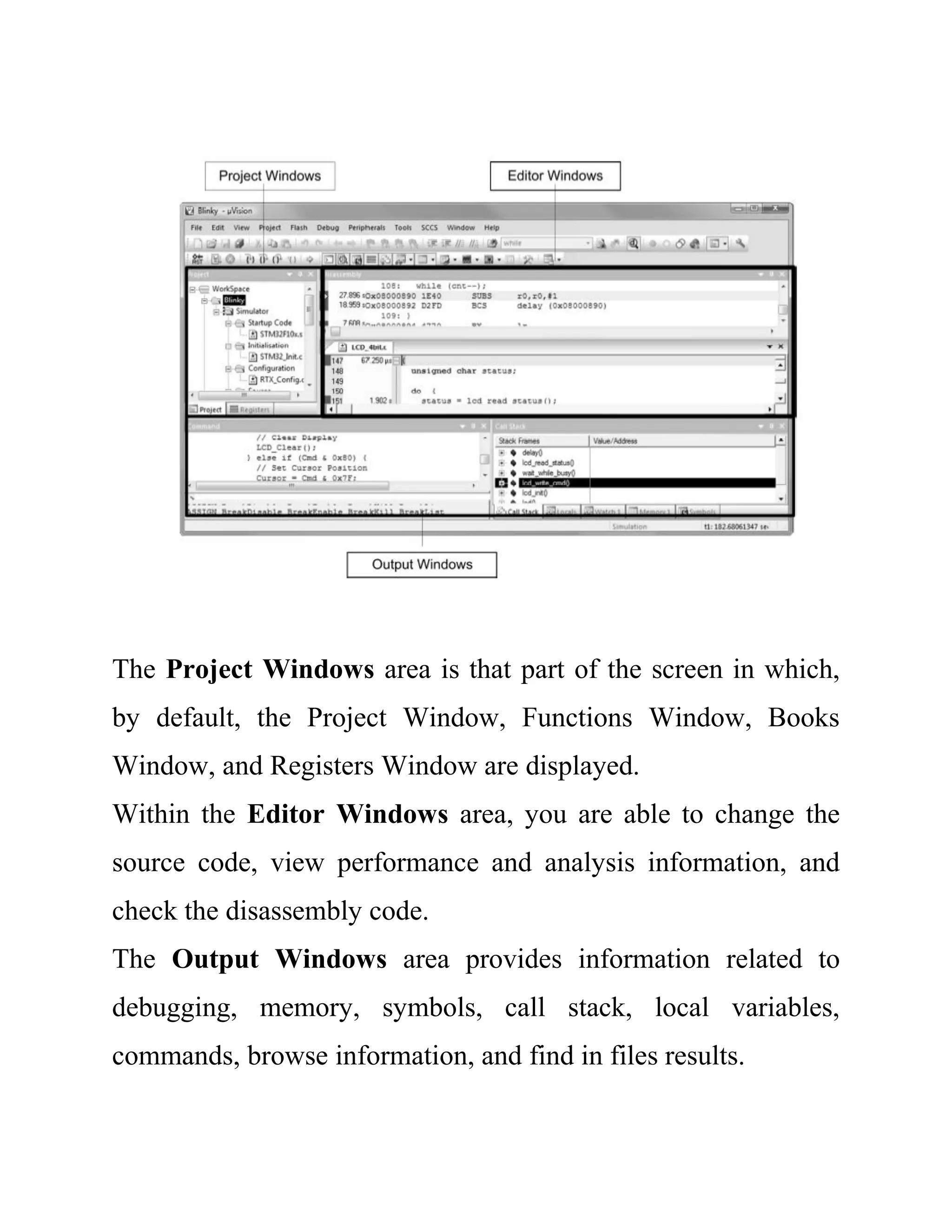 The Project Windows area is that part of the screen in which,
by default, the Project Window, Functions Window, Books
Window, and Registers Window are displayed.
Within the Editor Windows area, you are able to change the
source code, view performance and analysis information, and
check the disassembly code.
The Output Windows area provides information related to
debugging, memory, symbols, call stack, local variables,
commands, browse information, and find in files results.
 