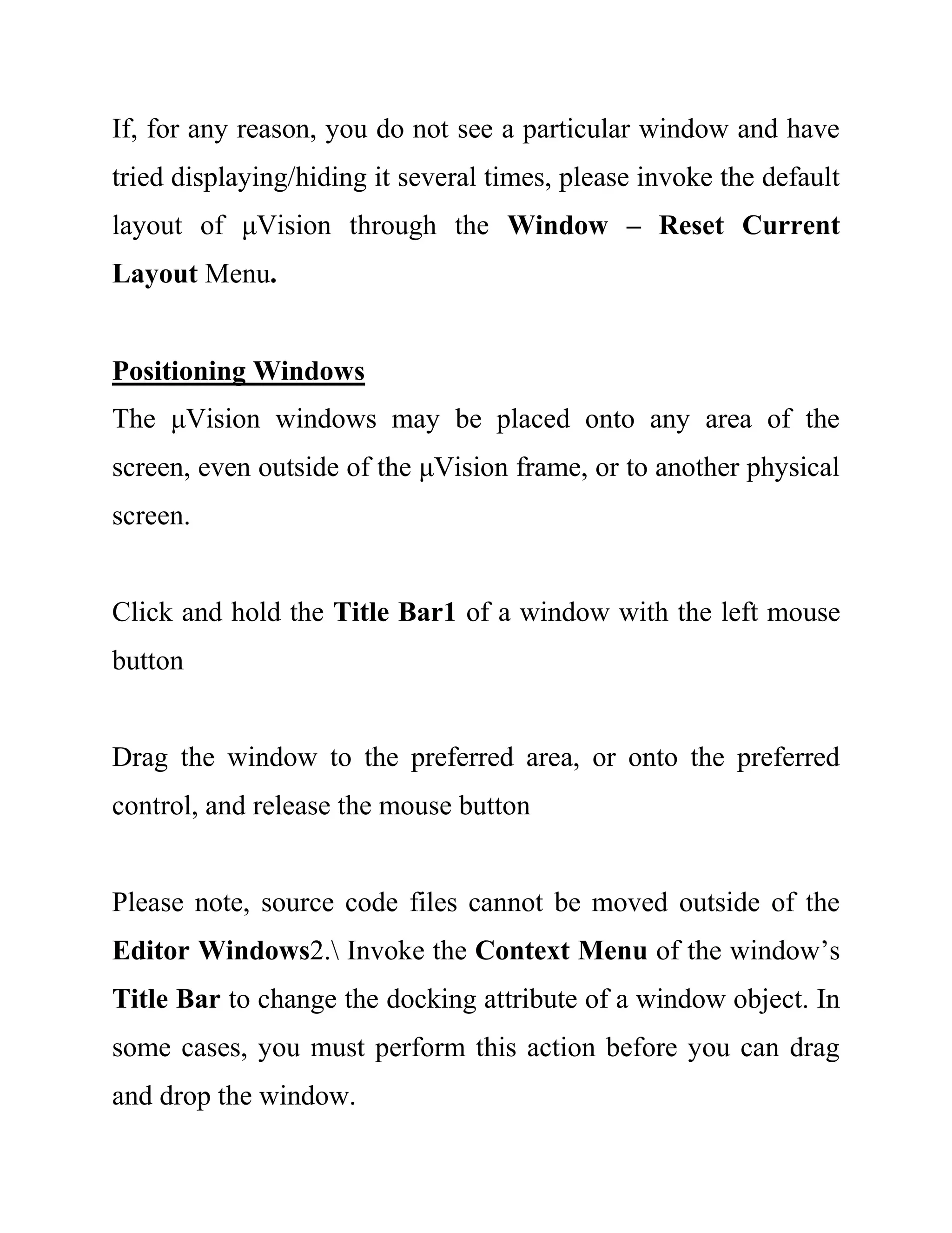 If, for any reason, you do not see a particular window and have
tried displaying/hiding it several times, please invoke the default
layout of μVision through the Window – Reset Current
Layout Menu.
Positioning Windows
The μVision windows may be placed onto any area of the
screen, even outside of the μVision frame, or to another physical
screen.
Click and hold the Title Bar1 of a window with the left mouse
button
Drag the window to the preferred area, or onto the preferred
control, and release the mouse button
Please note, source code files cannot be moved outside of the
Editor Windows2. Invoke the Context Menu of the window’s
Title Bar to change the docking attribute of a window object. In
some cases, you must perform this action before you can drag
and drop the window.
 