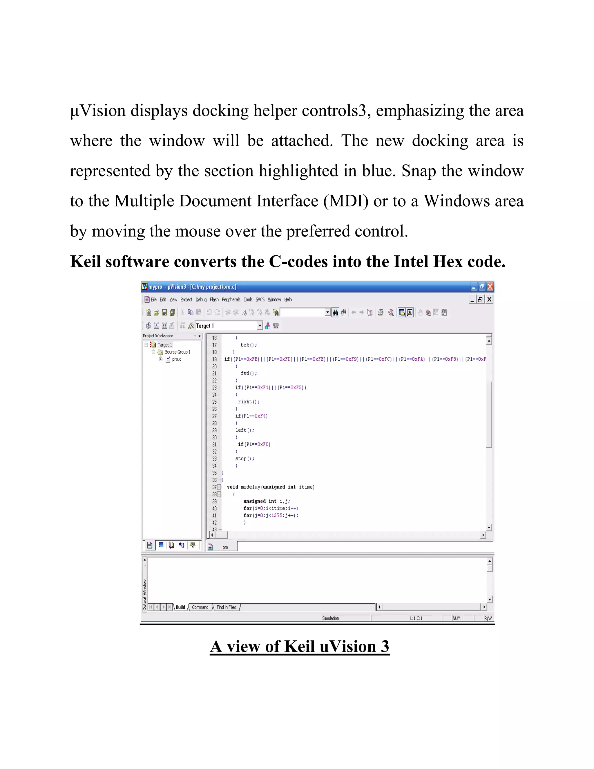 μVision displays docking helper controls3, emphasizing the area
where the window will be attached. The new docking area is
represented by the section highlighted in blue. Snap the window
to the Multiple Document Interface (MDI) or to a Windows area
by moving the mouse over the preferred control.
Keil software converts the C-codes into the Intel Hex code.
A view of Keil uVision 3
 