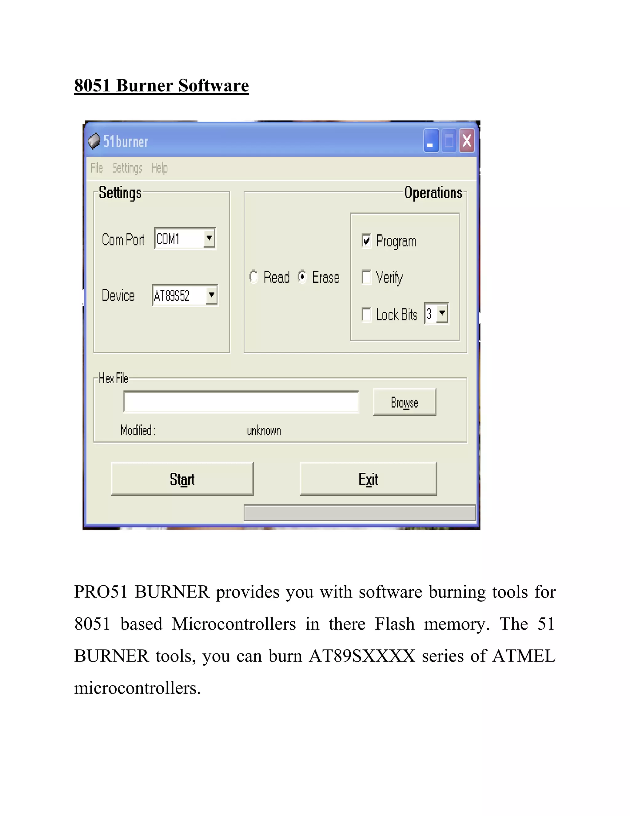 8051 Burner Software
PRO51 BURNER provides you with software burning tools for
8051 based Microcontrollers in there Flash memory. The 51
BURNER tools, you can burn AT89SXXXX series of ATMEL
microcontrollers.
 