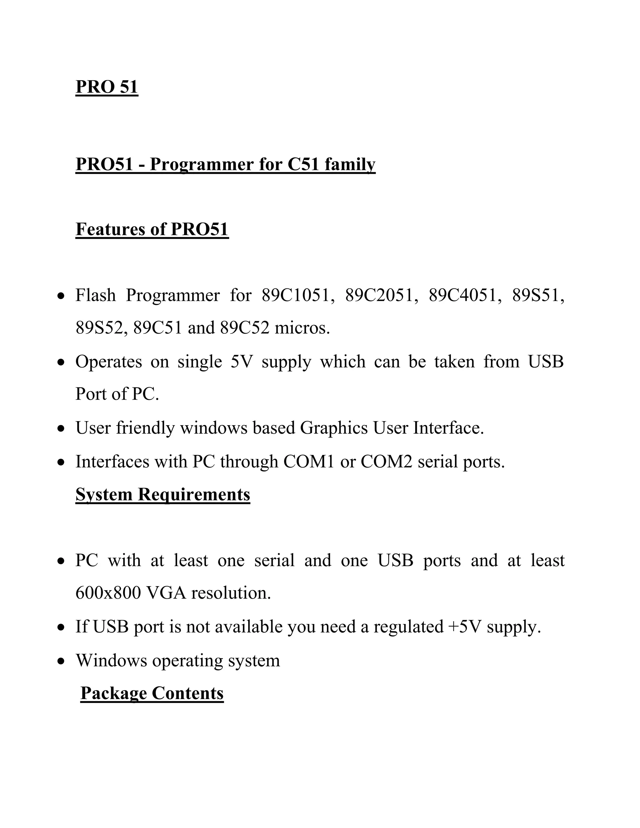 PRO 51
PRO51 - Programmer for C51 family
Features of PRO51
 Flash Programmer for 89C1051, 89C2051, 89C4051, 89S51,
89S52, 89C51 and 89C52 micros.
 Operates on single 5V supply which can be taken from USB
Port of PC.
 User friendly windows based Graphics User Interface.
 Interfaces with PC through COM1 or COM2 serial ports.
System Requirements
 PC with at least one serial and one USB ports and at least
600x800 VGA resolution.
 If USB port is not available you need a regulated +5V supply.
 Windows operating system
Package Contents
 