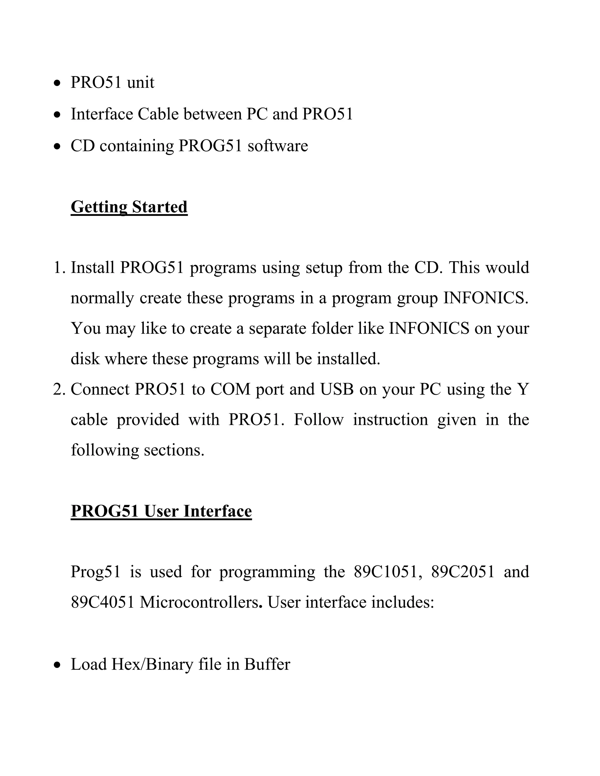  PRO51 unit
 Interface Cable between PC and PRO51
 CD containing PROG51 software
Getting Started
1. Install PROG51 programs using setup from the CD. This would
normally create these programs in a program group INFONICS.
You may like to create a separate folder like INFONICS on your
disk where these programs will be installed.
2. Connect PRO51 to COM port and USB on your PC using the Y
cable provided with PRO51. Follow instruction given in the
following sections.
PROG51 User Interface
Prog51 is used for programming the 89C1051, 89C2051 and
89C4051 Microcontrollers. User interface includes:
 Load Hex/Binary file in Buffer
 
