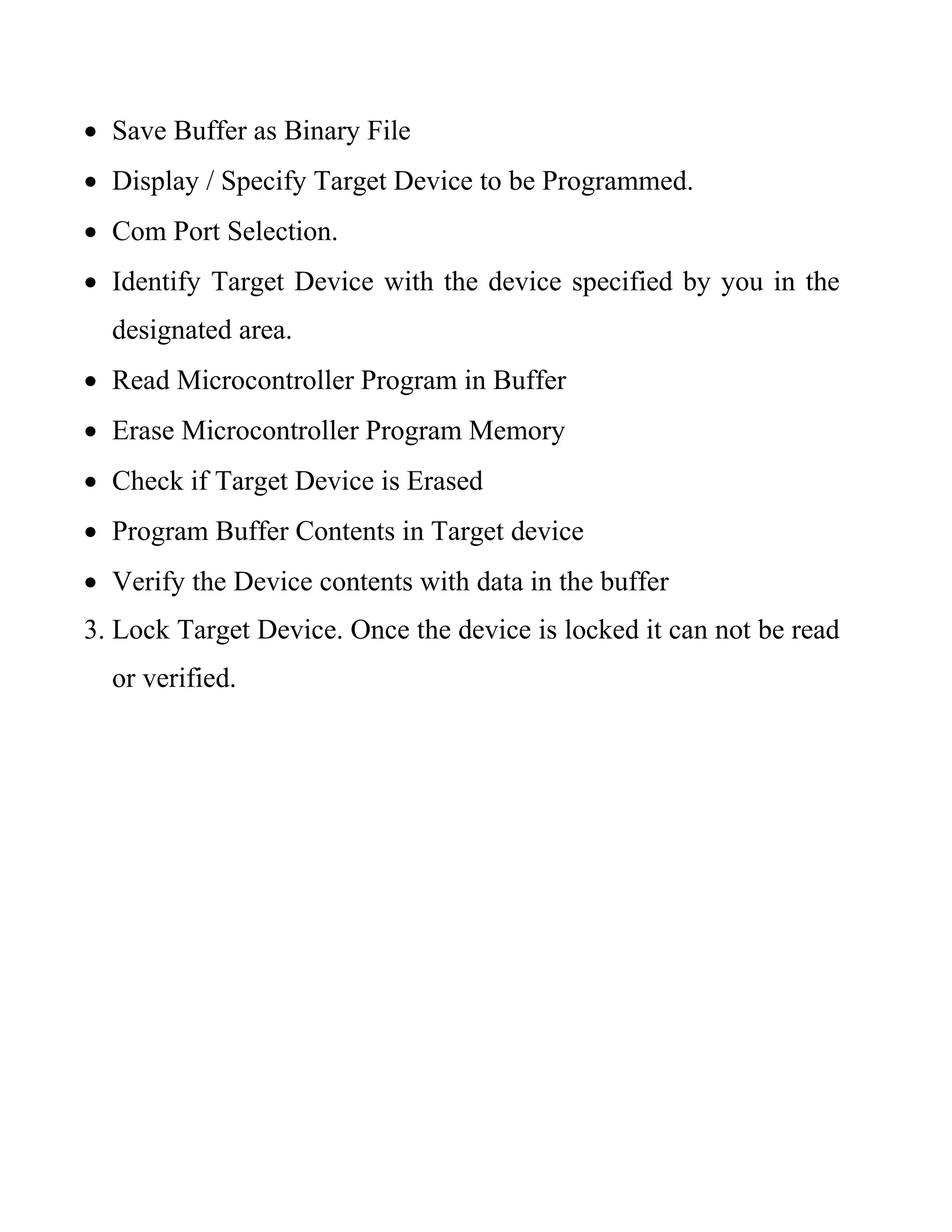  Save Buffer as Binary File
 Display / Specify Target Device to be Programmed.
 Com Port Selection.
 Identify Target Device with the device specified by you in the
designated area.
 Read Microcontroller Program in Buffer
 Erase Microcontroller Program Memory
 Check if Target Device is Erased
 Program Buffer Contents in Target device
 Verify the Device contents with data in the buffer
3. Lock Target Device. Once the device is locked it can not be read
or verified.
 