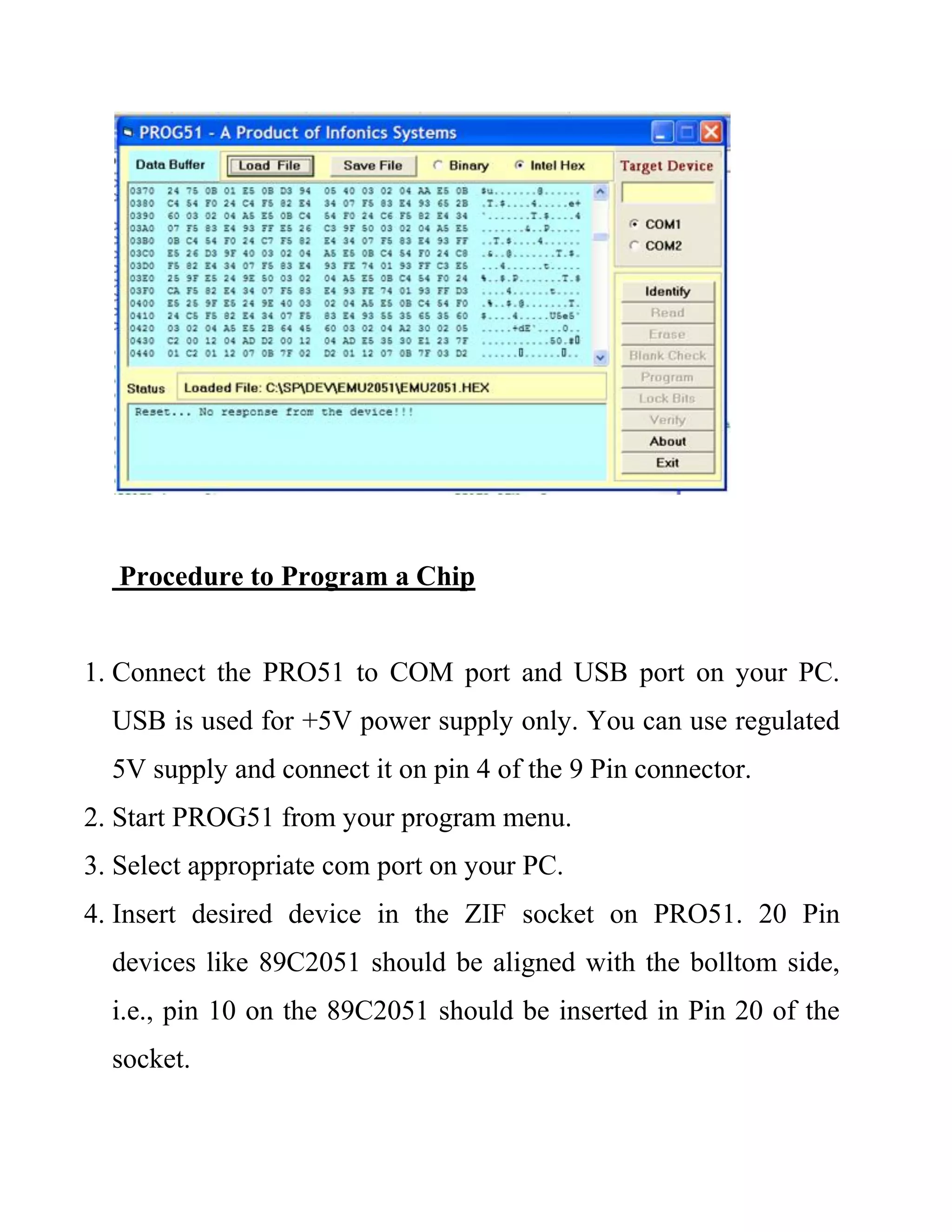 Procedure to Program a Chip
1. Connect the PRO51 to COM port and USB port on your PC.
USB is used for +5V power supply only. You can use regulated
5V supply and connect it on pin 4 of the 9 Pin connector.
2. Start PROG51 from your program menu.
3. Select appropriate com port on your PC.
4. Insert desired device in the ZIF socket on PRO51. 20 Pin
devices like 89C2051 should be aligned with the bolltom side,
i.e., pin 10 on the 89C2051 should be inserted in Pin 20 of the
socket.
 