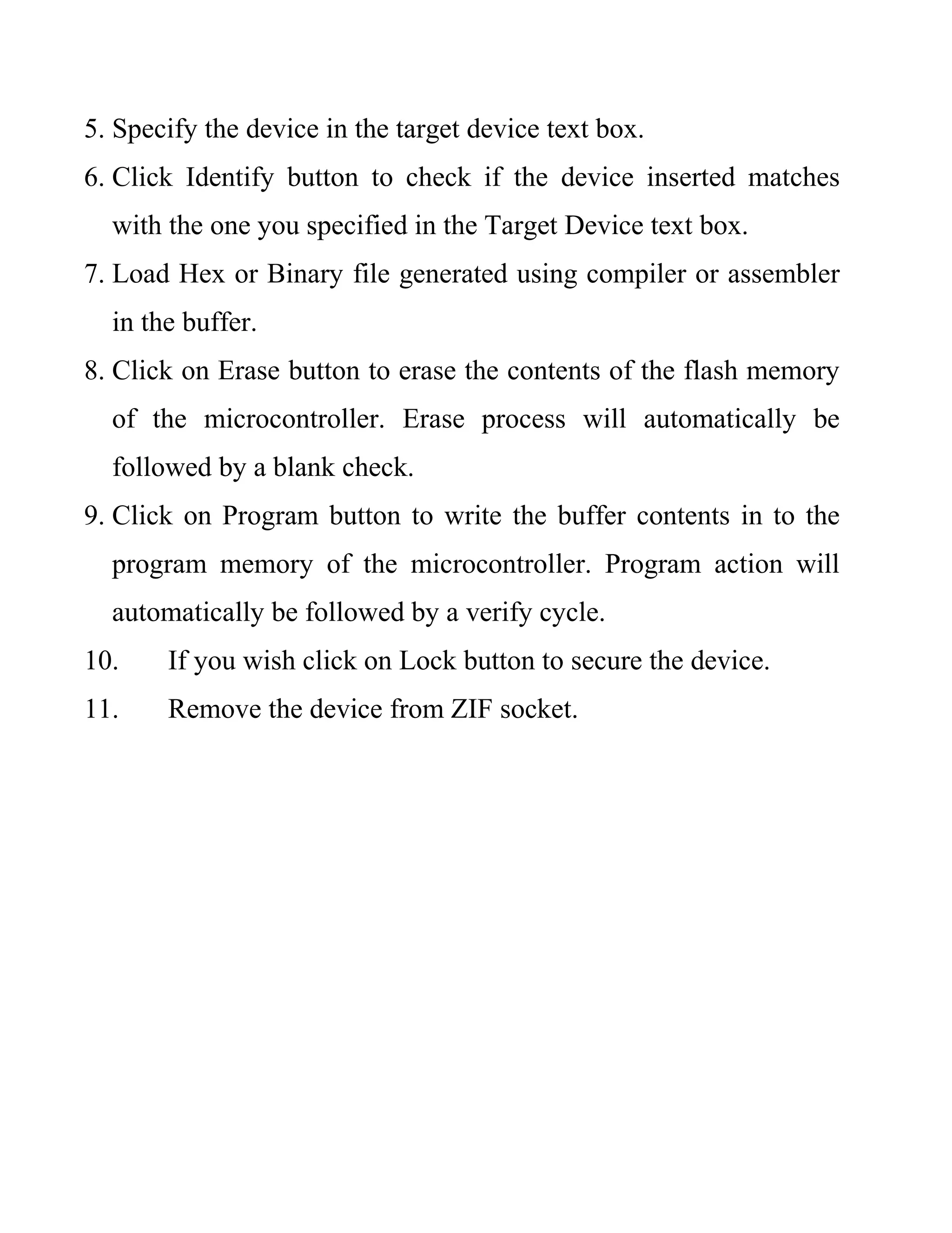 5. Specify the device in the target device text box.
6. Click Identify button to check if the device inserted matches
with the one you specified in the Target Device text box.
7. Load Hex or Binary file generated using compiler or assembler
in the buffer.
8. Click on Erase button to erase the contents of the flash memory
of the microcontroller. Erase process will automatically be
followed by a blank check.
9. Click on Program button to write the buffer contents in to the
program memory of the microcontroller. Program action will
automatically be followed by a verify cycle.
10. If you wish click on Lock button to secure the device.
11. Remove the device from ZIF socket.
 