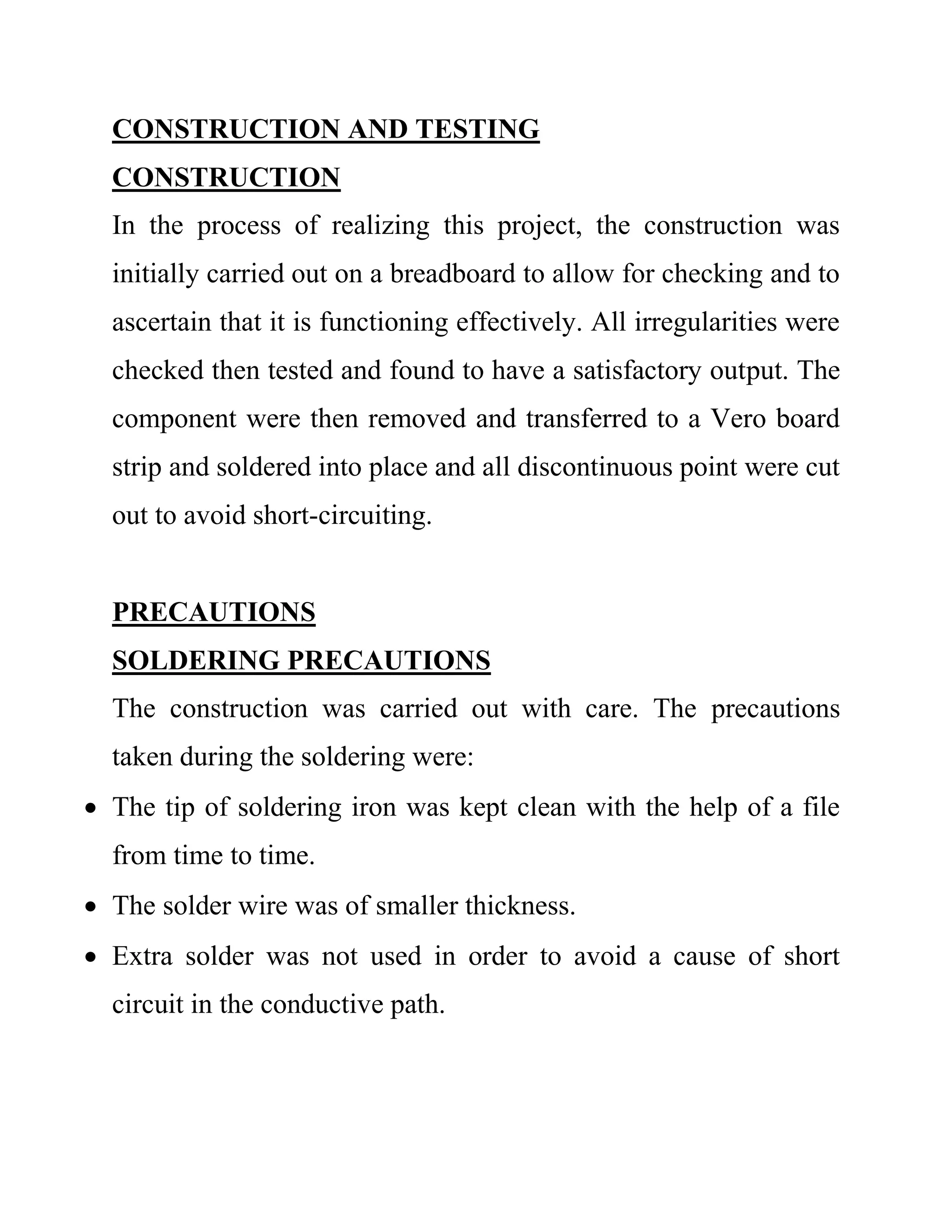 CONSTRUCTION AND TESTING
CONSTRUCTION
In the process of realizing this project, the construction was
initially carried out on a breadboard to allow for checking and to
ascertain that it is functioning effectively. All irregularities were
checked then tested and found to have a satisfactory output. The
component were then removed and transferred to a Vero board
strip and soldered into place and all discontinuous point were cut
out to avoid short-circuiting.
PRECAUTIONS
SOLDERING PRECAUTIONS
The construction was carried out with care. The precautions
taken during the soldering were:
 The tip of soldering iron was kept clean with the help of a file
from time to time.
 The solder wire was of smaller thickness.
 Extra solder was not used in order to avoid a cause of short
circuit in the conductive path.
 