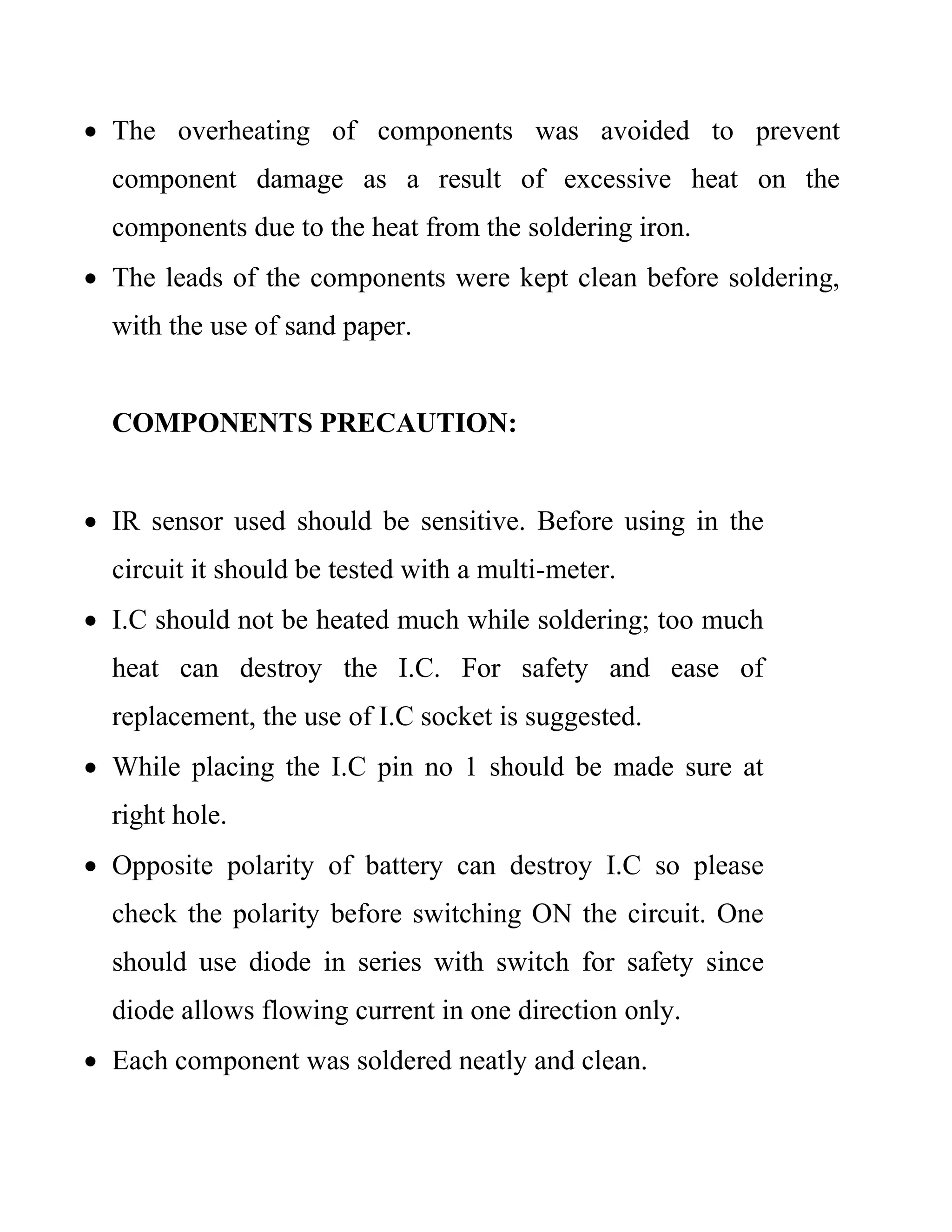  The overheating of components was avoided to prevent
component damage as a result of excessive heat on the
components due to the heat from the soldering iron.
 The leads of the components were kept clean before soldering,
with the use of sand paper.
COMPONENTS PRECAUTION:
 IR sensor used should be sensitive. Before using in the
circuit it should be tested with a multi-meter.
 I.C should not be heated much while soldering; too much
heat can destroy the I.C. For safety and ease of
replacement, the use of I.C socket is suggested.
 While placing the I.C pin no 1 should be made sure at
right hole.
 Opposite polarity of battery can destroy I.C so please
check the polarity before switching ON the circuit. One
should use diode in series with switch for safety since
diode allows flowing current in one direction only.
 Each component was soldered neatly and clean.
 