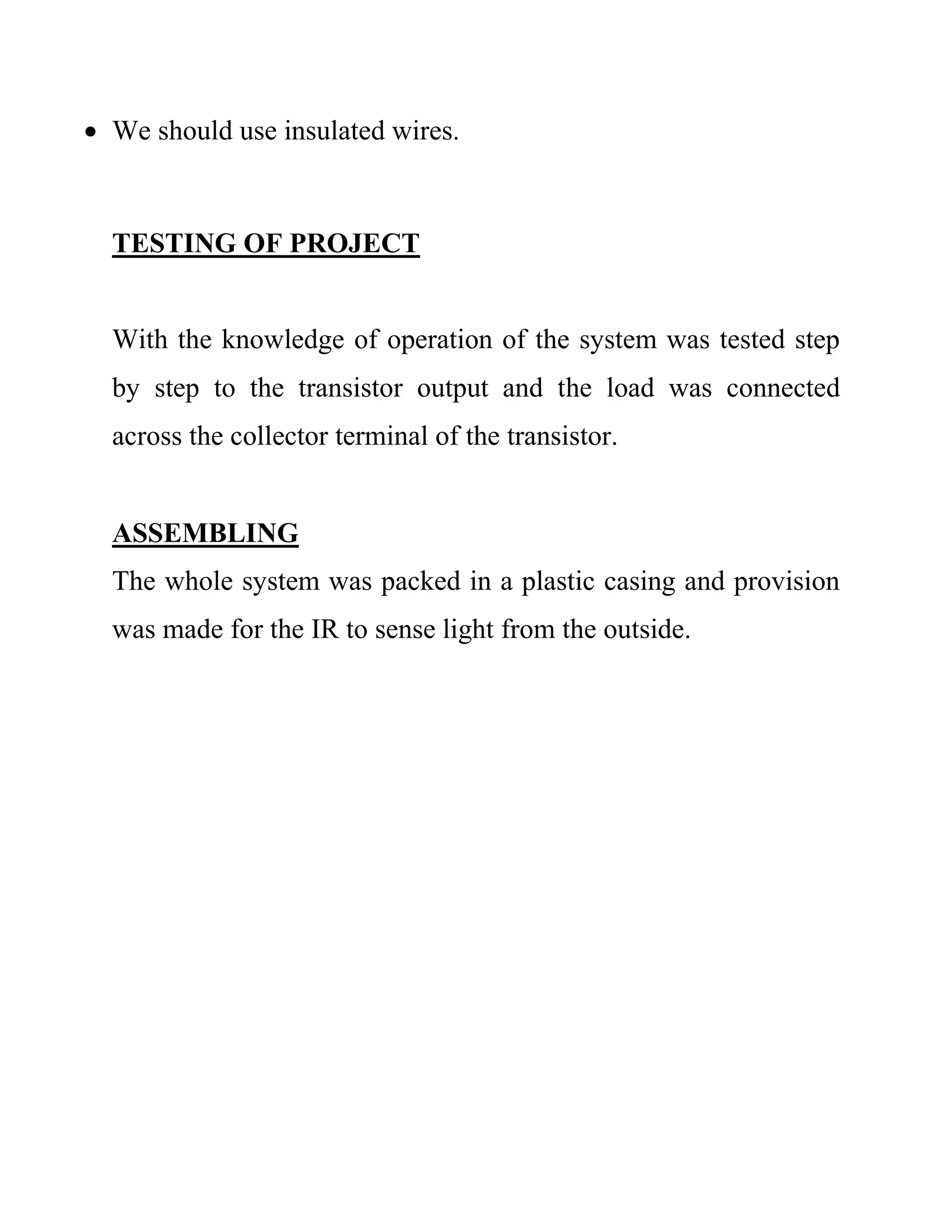  We should use insulated wires.
TESTING OF PROJECT
With the knowledge of operation of the system was tested step
by step to the transistor output and the load was connected
across the collector terminal of the transistor.
ASSEMBLING
The whole system was packed in a plastic casing and provision
was made for the IR to sense light from the outside.
 