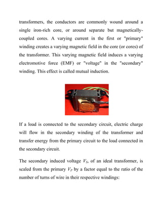 transformers, the conductors are commonly wound around a
single iron-rich core, or around separate but magnetically-
coupled cores. A varying current in the first or "primary"
winding creates a varying magnetic field in the core (or cores) of
the transformer. This varying magnetic field induces a varying
electromotive force (EMF) or "voltage" in the "secondary"
winding. This effect is called mutual induction.
If a load is connected to the secondary circuit, electric charge
will flow in the secondary winding of the transformer and
transfer energy from the primary circuit to the load connected in
the secondary circuit.
The secondary induced voltage VS, of an ideal transformer, is
scaled from the primary VP by a factor equal to the ratio of the
number of turns of wire in their respective windings:
 