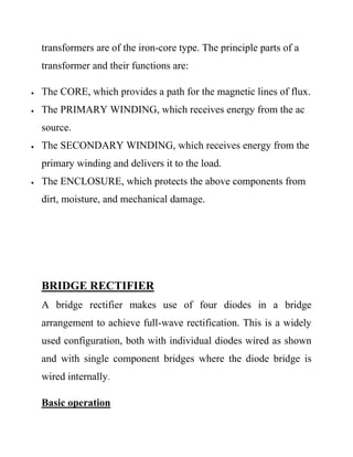 transformers are of the iron-core type. The principle parts of a
transformer and their functions are:
 The CORE, which provides a path for the magnetic lines of flux.
 The PRIMARY WINDING, which receives energy from the ac
source.
 The SECONDARY WINDING, which receives energy from the
primary winding and delivers it to the load.
 The ENCLOSURE, which protects the above components from
dirt, moisture, and mechanical damage.
BRIDGE RECTIFIER
A bridge rectifier makes use of four diodes in a bridge
arrangement to achieve full-wave rectification. This is a widely
used configuration, both with individual diodes wired as shown
and with single component bridges where the diode bridge is
wired internally.
Basic operation
 