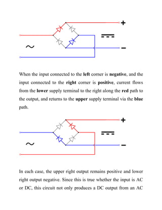 When the input connected to the left corner is negative, and the
input connected to the right corner is positive, current flows
from the lower supply terminal to the right along the red path to
the output, and returns to the upper supply terminal via the blue
path.
In each case, the upper right output remains positive and lower
right output negative. Since this is true whether the input is AC
or DC, this circuit not only produces a DC output from an AC
 