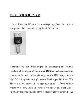 REGULATOR IC (78XX)
It is a three pin IC used as a voltage regulator. It converts
unregulated DC current into regulated DC current.
Normally we get fixed output by connecting the voltage
regulator at the output of the filtered DC (see in above diagram).
It can also be used in circuits to get a low DC voltage from a
high DC voltage (for example we use 7805 to get 5V from 12V).
There are two types of voltage regulators 1. fixed voltage
regulators (78xx, 79xx) 2. variable voltage regulators(LM317)
In fixed voltage regulators there is another classification 1. +ve
 