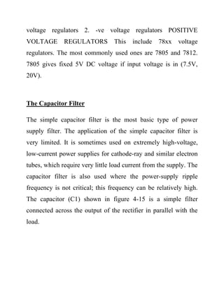voltage regulators 2. -ve voltage regulators POSITIVE
VOLTAGE REGULATORS This include 78xx voltage
regulators. The most commonly used ones are 7805 and 7812.
7805 gives fixed 5V DC voltage if input voltage is in (7.5V,
20V).
The Capacitor Filter
The simple capacitor filter is the most basic type of power
supply filter. The application of the simple capacitor filter is
very limited. It is sometimes used on extremely high-voltage,
low-current power supplies for cathode-ray and similar electron
tubes, which require very little load current from the supply. The
capacitor filter is also used where the power-supply ripple
frequency is not critical; this frequency can be relatively high.
The capacitor (C1) shown in figure 4-15 is a simple filter
connected across the output of the rectifier in parallel with the
load.
 