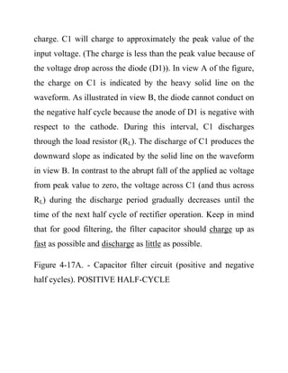 charge. C1 will charge to approximately the peak value of the
input voltage. (The charge is less than the peak value because of
the voltage drop across the diode (D1)). In view A of the figure,
the charge on C1 is indicated by the heavy solid line on the
waveform. As illustrated in view B, the diode cannot conduct on
the negative half cycle because the anode of D1 is negative with
respect to the cathode. During this interval, C1 discharges
through the load resistor (RL). The discharge of C1 produces the
downward slope as indicated by the solid line on the waveform
in view B. In contrast to the abrupt fall of the applied ac voltage
from peak value to zero, the voltage across C1 (and thus across
RL) during the discharge period gradually decreases until the
time of the next half cycle of rectifier operation. Keep in mind
that for good filtering, the filter capacitor should charge up as
fast as possible and discharge as little as possible.
Figure 4-17A. - Capacitor filter circuit (positive and negative
half cycles). POSITIVE HALF-CYCLE
 