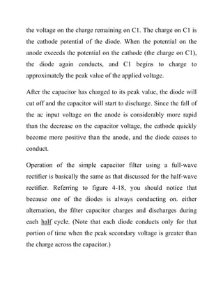 the voltage on the charge remaining on C1. The charge on C1 is
the cathode potential of the diode. When the potential on the
anode exceeds the potential on the cathode (the charge on C1),
the diode again conducts, and C1 begins to charge to
approximately the peak value of the applied voltage.
After the capacitor has charged to its peak value, the diode will
cut off and the capacitor will start to discharge. Since the fall of
the ac input voltage on the anode is considerably more rapid
than the decrease on the capacitor voltage, the cathode quickly
become more positive than the anode, and the diode ceases to
conduct.
Operation of the simple capacitor filter using a full-wave
rectifier is basically the same as that discussed for the half-wave
rectifier. Referring to figure 4-18, you should notice that
because one of the diodes is always conducting on. either
alternation, the filter capacitor charges and discharges during
each half cycle. (Note that each diode conducts only for that
portion of time when the peak secondary voltage is greater than
the charge across the capacitor.)
 