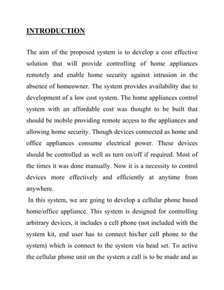 INTRODUCTION
The aim of the proposed system is to develop a cost effective
solution that will provide controlling of home appliances
remotely and enable home security against intrusion in the
absence of homeowner. The system provides availability due to
development of a low cost system. The home appliances control
system with an affordable cost was thought to be built that
should be mobile providing remote access to the appliances and
allowing home security. Though devices connected as home and
office appliances consume electrical power. These devices
should be controlled as well as turn on/off if required. Most of
the times it was done manually. Now it is a necessity to control
devices more effectively and efficiently at anytime from
anywhere.
In this system, we are going to develop a cellular phone based
home/office appliance. This system is designed for controlling
arbitrary devices, it includes a cell phone (not included with the
system kit, end user has to connect his/her cell phone to the
system) which is connect to the system via head set. To active
the cellular phone unit on the system a call is to be made and as
 