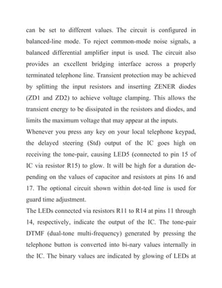 can be set to different values. The circuit is configured in
balanced-line mode. To reject common-mode noise signals, a
balanced differential amplifier input is used. The circuit also
provides an excellent bridging interface across a properly
terminated telephone line. Transient protection may be achieved
by splitting the input resistors and inserting ZENER diodes
(ZD1 and ZD2) to achieve voltage clamping. This allows the
transient energy to be dissipated in the resistors and diodes, and
limits the maximum voltage that may appear at the inputs.
Whenever you press any key on your local telephone keypad,
the delayed steering (Std) output of the IC goes high on
receiving the tone-pair, causing LED5 (connected to pin 15 of
IC via resistor R15) to glow. It will be high for a duration de-
pending on the values of capacitor and resistors at pins 16 and
17. The optional circuit shown within dot-ted line is used for
guard time adjustment.
The LEDs connected via resistors R11 to R14 at pins 11 through
14, respectively, indicate the output of the IC. The tone-pair
DTMF (dual-tone multi-frequency) generated by pressing the
telephone button is converted into bi-nary values internally in
the IC. The binary values are indicated by glowing of LEDs at
 